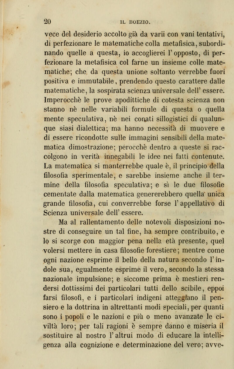 vece del desiderio accolto già da varii con vani tentativi, di perfezionare le matematiche colla metafisica, subordi- nando quelle a questa, io accoglierei l'opposto, di per- fezionare la metafìsica col farne un insieme colle mate- matiche; che da questa unione soltanto verrebbe fuori positiva e immutabile, prendendo questo carattere dalle matematiche, la sospirata scienza universale dell' essere. Imperocché le prove apodittiche di cotesta scienza non stanno né nelle variabili formule di questa o quella mente speculativa, ne nei conati sillogistici di qualun- que siasi dialettica; ma hanno necessità di muovere e di essere ricondotte sulle immagini sensibili della mate- matica dimostrazione; perocché dentro a queste si rac- colgono in verità innegabili le idee nei fatti contenute. La matematica si manterrebbe quale è, il principio della filosofia sperimentale, e sarebbe insieme anche il ter- mine della filosofia speculativa; e sì le due filosofie cementate dalla matematica genererebbero quella unica grande filosofia, cui converrebbe forse l'appellativo di Scienza universale dell' essere. Ma al rallentamento delle notevoli disposizioni no- stre di conseguire un tal fine, ha sempre contribuito, e lo si scorge con maggior pena nella età presente, quel volersi mettere in casa filosofie forestiere; mentre come ogni nazione esprime il bello della natura secondo l'in- dole sua, egualmente esprime il vero, secondo la stessa nazionale impulsione; e siccome prima è mestieri ren- dersi dottissimi dei particolari tutti dello scibile, eppoi farsi filosofi, e i particolari indigeni atteggiano il pen- siero e la dottrina in altrettanti modi speciali, per quanti sono i popoli e le nazioni e più o meno avanzate le ci- viltà loro; per tali ragioni è sempre danno e miseria il sostituire al nostro l'altrui modo di educare la intelli- genza alla cognizione e determinazione del vero; avve-