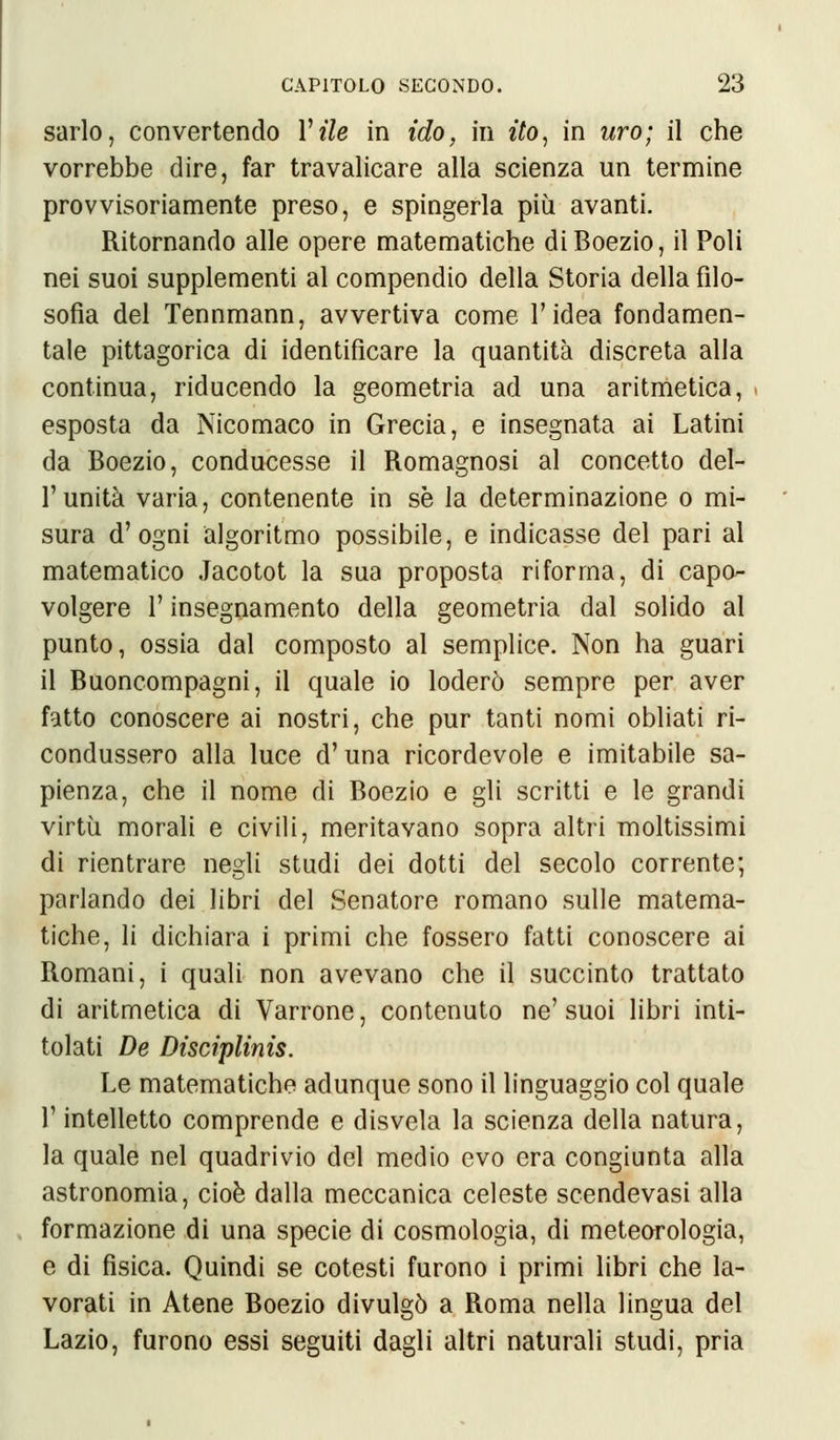 sarlo, convertendo Vile in ido, in ito, in uro; il che vorrebbe dire, far travalicare alla scienza un termine provvisoriamente preso, e spingerla più avanti. Ritornando alle opere matematiche di Boezio, il Poli nei suoi supplementi al compendio della Storia della filo- sofia del Tennmann, avvertiva come l'idea fondamen- tale pittagorica di identificare la quantità discreta alla continua, riducendo la geometria ad una aritmetica, esposta da Nicomaco in Grecia, e insegnata ai Latini da Boezio, conducesse il Romagnosi al concetto del- l'unità varia, contenente in se la determinazione o mi- sura d'ogni algoritmo possibile, e indicasse del pari al matematico Jacotot la sua proposta riforma, di capo- volgere l'insegnamento della geometria dal solido al punto, ossia dal composto al semplice. Non ha guari il Buoncompagni, il quale io loderò sempre per aver fatto conoscere ai nostri, che pur tanti nomi obliati ri- condussero alla luce d'una ricordevole e imitabile sa- pienza, che il nome di Boezio e gli scritti e le grandi virtù morali e civili, meritavano sopra altri moltissimi di rientrare negli studi dei dotti del secolo corrente; parlando dei libri del Senatore romano sulle matema- tiche, li dichiara i primi che fossero fatti conoscere ai Romani, i quali non avevano che il succinto trattato di aritmetica di Varrone, contenuto ne' suoi libri inti- tolati De Disciplinis. Le matematiche adunque sono il linguaggio col quale l'intelletto comprende e disvela la scienza della natura, la quale nel quadrivio del medio evo era congiunta alla astronomia, cioè dalla meccanica celeste scendevasi alla formazione di una specie di cosmologia, di meteorologia, e di fisica. Quindi se cotesti furono i primi libri che la- vorati in Atene Boezio divulgò a Roma nella lingua del Lazio, furono essi seguiti dagli altri naturali studi, pria