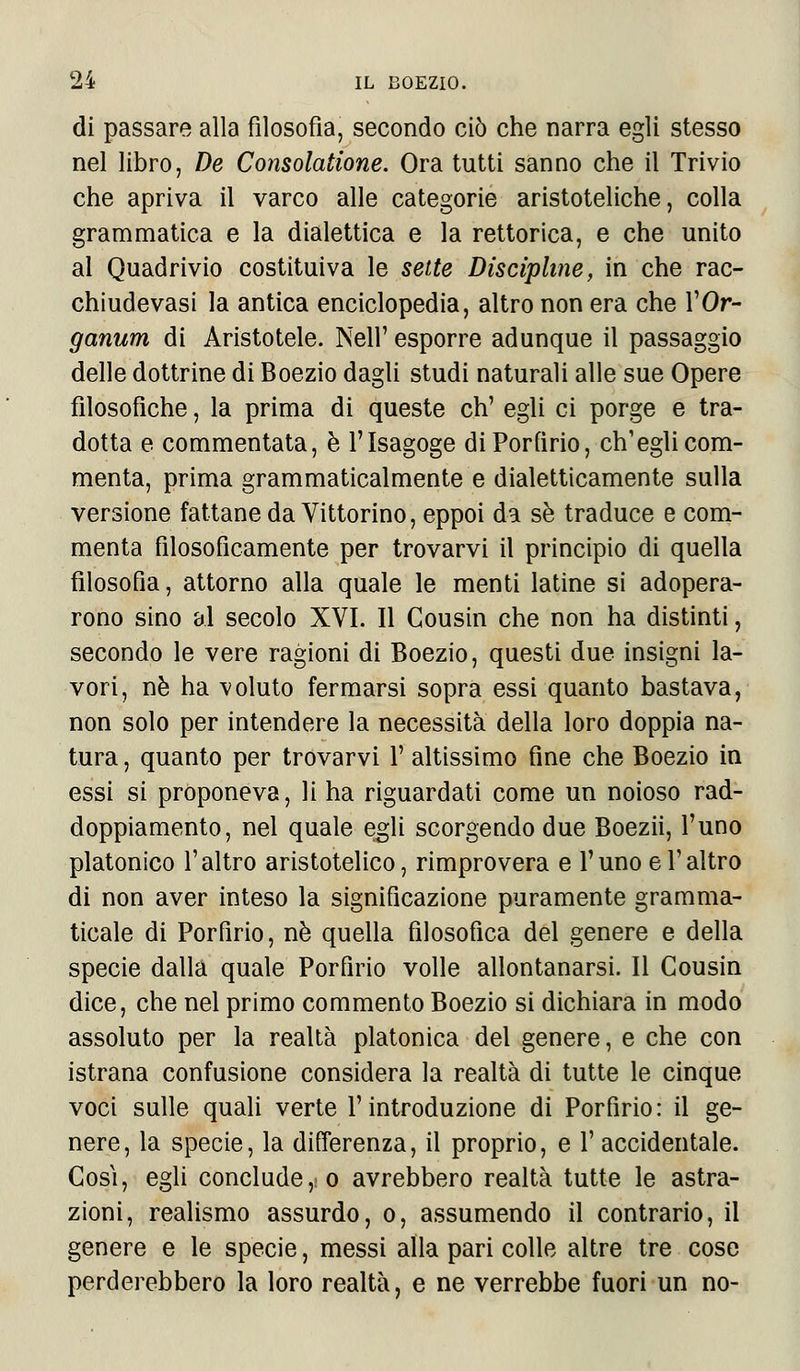 di passare alla filosofia, secondo ciò che narra egli stesso nel libro, De Consolatione. Ora tutti sanno che il Trivio che apriva il varco alle categorie aristoteliche, colla grammatica e la dialettica e la rettorica, e che unito al Quadrivio costituiva le sette Discipline, in che rac- chiudevasi la antica enciclopedia, altro non era che VOr- ganimi di Aristotele. Neil' esporre adunque il passaggio delle dottrine di Boezio dagli studi naturali alle sue Opere filosofiche, la prima di queste eh' egli ci porge e tra- dotta e commentata, è l'Isagoge di Porfirio, ch'egli com- menta, prima grammaticalmente e dialetticamente sulla versione fattane da Vittorino, eppoi da sé traduce e com- menta filosoficamente per trovarvi il principio di quella filosofia, attorno alla quale le menti latine si adopera- rono sino al secolo XVI. Il Gousin che non ha distinti, secondo le vere ragioni di Boezio, questi due insigni la- vori, né ha voluto fermarsi sopra essi quanto bastava, non solo per intendere la necessità della loro doppia na- tura , quanto per trovarvi !' altissimo fine che Boezio in essi si proponeva, li ha riguardati come un noioso rad- doppiamento, nel quale egli scorgendo due Boezii, l'uno platonico l'altro aristotelico, rimprovera e l'uno e l'altro di non aver inteso la significazione puramente gramma- ticale di Porfirio, né quella filosofica del genere e della specie dalla quale Porfirio volle allontanarsi. Il Cousin dice, che nel primo commento Boezio si dichiara in modo assoluto per la realtà platonica del genere, e che con istrana confusione considera la realtà di tutte le cinque voci sulle quali verte l'introduzione di Porfirio: il ge- nere, la specie, la differenza, il proprio, e l'accidentale. Così, egli conclude, o avrebbero realtà tutte le astra- zioni, realismo assurdo, o, assumendo il contrario, il genere e le specie, messi alla pari colle altre tre cose perderebbero la loro realtà, e ne verrebbe fuori un no-