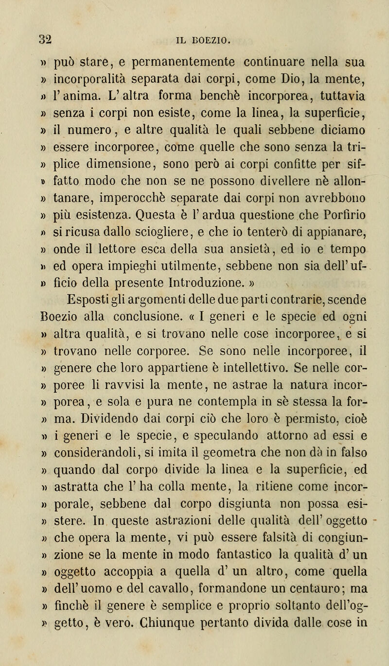 » può stare, e permanentemente continuare nella sua » incorporalità separata dai corpi, come Dio, la mente, » l'anima. L' altra forma benché incorporea, tuttavia » senza i corpi non esiste, come la linea, la superficie, » il numero, e altre qualità le quali sebbene diciamo » essere incorporee, come quelle che sono senza la tri- » plice dimensione, sono però ai corpi confitte per sif- » fatto modo che non se ne possono divellere né allon- » tanare, imperocché separate dai corpi non avrebbono » più esistenza. Questa è V ardua questione che Porfirio >> si ricusa dallo sciogliere, e che io tenterò di appianare, » onde il lettore esca della sua ansietà, ed io e tempo » ed opera impieghi utilmente, sebbene non sia dell'uf- » ficio della presente Introduzione. » Esposti gli argomenti delle due parti contrarie, scende Boezio alla conclusione. « I generi e le specie ed ogni » altra qualità, e si trovano nelle cose incorporee, e si » trovano nelle corporee. Se sono nelle incorporee, il » genere che loro appartiene è intellettivo. Se nelle cor- » poree li ravvisi la mente, ne astrae la natura incor- » porea, e sola e pura ne contempla in sé stessa la for- » ma. Dividendo dai corpi ciò che loro è permisto, cioè w i generi e le specie, e speculando attorno ad essi e » considerandoli, si imita il geometra che non dà in falso » quando dal corpo divide la linea e la superfìcie, ed » astratta che l'ha colla mente, la ritiene come incor- » porale, sebbene dal corpo disgiunta non possa esi- » stere. In queste astrazioni delle qualità dell' oggetto » che opera la mente, vi può essere falsità di congiun- » zione se la mente in modo fantastico la qualità d'un » oggetto accoppia a quella d' un altro, come quella » dell'uomo e del cavallo, formandone un centauro; ma » finché il genere è semplice e proprio soltanto dell'og- » getto, è vero. Chiunque pertanto divida dalle cose in