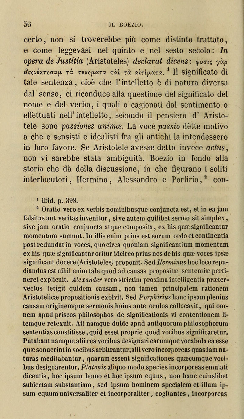 certo, non si troverebbe più come distinto trattato, e come leggevasi nel quinto e nel sesto secolo : In opera de Justitia (Aristoteles) declarat dicens : yv<n« yàp <5WsV.Tyjo-«jx rà Tevyjfjtara tea rà atTtpzTa. 11 significato di tale sentenza, cioè che l'intelletto è di natura diversa dal senso, ci riconduce alla questione del significato del nome e del verbo, i quali o cagionali dal sentimento o effettuati néll' intelletto, secondo il pensiero d' Aristo- tele sono passiones animee. La voce passio détte motivo a che e. sensisti e idealisti fra gli antichi la intendessero in loro favore. Se Aristotele avesse detto invece actus, non vi sarebbe stata ambiguità. Boezio in fondo alla storia che dà della discussione, in che figurano i soliti interlocutori, Hermino, Alessandro e Porfirio,2 con- 1 ibid. p. 398. 2 Oratio vero ex verbis nominibusque conjuncta est, et in ea jam falsitas aut veritasinvenitur, si ve autem quilibet sermo sit simplex, sive jam oratio conjuncta atque composita, ex his quae significantur momentum sumunt. In illisenim prius esteorum ordoetcontinentia postredundatin voces, quo circa quoniam significanti um momentum ex his qua? significantnroriturideirco prius nos de his quae voces ipsae signifìcant docere (Aristoteles,! proponit. Sed Herminus hoc locorepu- diandusestnihilenim talequod adcausas propositae sententiae perti- neret explicuit. Alexander vero strictim proxima intelligentia praeter- vectus tetigit quidem causam, non tamen principalem rationem Aristotelicae propositionis exolvit. Sed Porphirius hanc ipsamplenius causam originemque sermonis huius ante oculos collocavit, qui om- nem apud priscos philosophos de significationis vi contentionem li- temque retexuit. Ait namque dubie apud antiquorum philosophorum sententiasconstitisse, quid esset proprie quod vocibus signifìcaretur. Putabant namque alii res vocibus designari earumque vocabula ea esse quae sonuerintin vocibus arbitrantur;alii vero incorporeas quasdam na- turas meditabantur, quarum essent significationes qua3cumque voci- bus designarentur. Platonis aliquo modo species incorporeas emulali dicenlis, hoc ipsum homo et hoc ipsum equus, non hanc cuiuslibet subiectam substantiam, sed ipsum hominem specialem et illuni ip- sum equum universaliter et incorporaliter, cogitantes, incorporeas