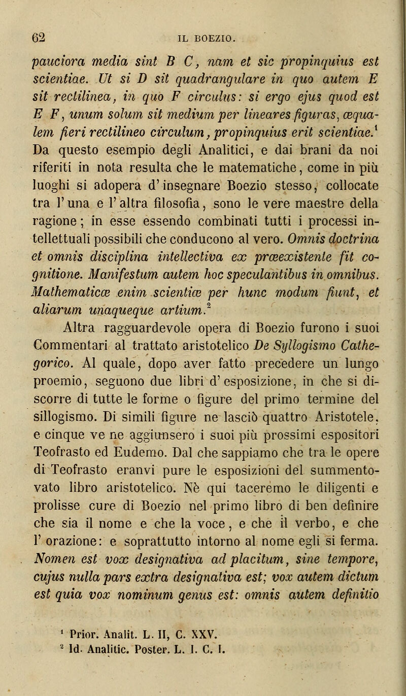 pandora media sint B C, nam et sic propinquius est scientiae. Ut si D sit quadrangulare in quo autem E sit rectilinea, in quo F circulus: si ergo ejus quod est E F, unum solum sit medium per lineares figuras; aiqua- lem fieri rectilineo tirculum, propinquius erit scientiae.1 Da questo esempio degli Analitici, e dai brani da noi riferiti in nota resulta che le matematiche, come in più luoghi si adopera d'insegnare Boezio stesso, collocate tra l'una e l'altra filosofìa, sono le vere maestre della ragione ; in esse essendo combinati tutti i processi in- tellettuali possibili che conducono al vero. Omnis dottrina et omnis disciplina intellectiva ex prmexistenie fit co- gnitione. Manifestum autem hoc speculantibus in omnibus. Mathematica? enim scientim per hunc modum fiunt, et aliarum unaqueque artium* Altra ragguardevole opera di Boezio furono i suoi Commentari al trattato aristotelico De Syllogismo Cathe- gorico. Al quale, dopo aver fatto precedere un lungo proemio, seguono due libri d'esposizione, in che si di- scorre di tutte le forme o figure del primo termine del sillogismo. Di simili figure ne lasciò quattro Aristotele, e cinque ve ne aggiunsero i suoi più prossimi espositori Teofrasto ed Eudemo. Dal che sappiamo che tra le opere di Teofrasto eranvi pure le esposizioni del summento- vato libro aristotelico. Né qui taceremo le diligenti e prolisse cure di Boezio nel primo libro di ben definire che sia il nome e che la voce, e che il verbo, e che 1' orazione: e soprattutto intorno al nome egli si ferma. Nomen est vox designativa ad placitum, strie tempore^ cujus nulla pars extra designativa est; vox autem dictum est quia vox nominum genus est: omnis autem definitio 1 Prior. Analit. L. II, C. XXV. 2 Id. Analitic. Poster. L. I. C. I.