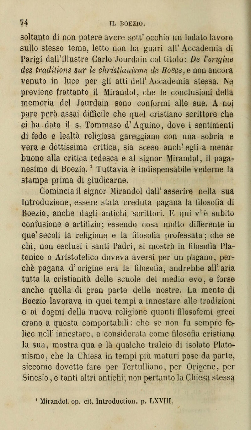 soltanto di non potere avere sott' occhio un lodato lavoro sullo stesso tema, letto non ha guari all' Accademia di Parigi dall'illustre Carlo Jourdain col titolo: De l'origine des traditions sur le christianisme de BoBce, e non ancora venuto in luce per gli atti dell' Accademia stessa. Ne previene frattanto il Mirandol, che le conclusioni della memoria del Jourdain sono conformi alle sue. A. noi pare però assai difficile che quel cristiano scrittore che ci ha dato il s. Tommaso d'Aquino, dove i sentimenti di fede e lealtà religiosa gareggiano con una sobria e vera e dottissima critica, sia sceso anch'egli a menar buono alla critica tedesca e al signor Mirandol, il paga- nesimo di Boezio. * Tuttavia è indispensabile vederne la stampa prima di giudicarne. Comincia il signor Mirandol dall'asserire nella sua Introduzione, essere stata creduta pagana la filosofia di Boezio, anche dagli antichi scrittori. E qui v'è subito confusione e artifizio; essendo cosa molto differente in que' secoli la religione e la filosofìa professata ; che se chi, non esclusi i santi Padri, si mostrò in filosofìa Pla- tonico o Aristotelico doveva aversi per un pagano, per- chè pagana d'origine era la filosofia, andrebbe all'aria tutta la cristianità delle scuole del medio evo, e forse anche quella di gran parte delle nostre. La mente di Boezio lavorava in quei tempi a innestare alle tradizioni e ai dogmi della nuova religione quanti filosofemi greci erano a questa comportabili: che se non fu sempre fe- lice neh1' innestare, e considerata come filosofia cristiana la sua, mostra qua e là qualche tralcio di isolato Plato- nismo, che la Chiesa in tempi più maturi pose da parte, siccome dovette fare per Tertulliano, per Origene, per Sinesio, e tanti altri antichi; non pertanto la Chiesa stessa 1 Mirandol. op. cit. Introduction. p. LXVIII,