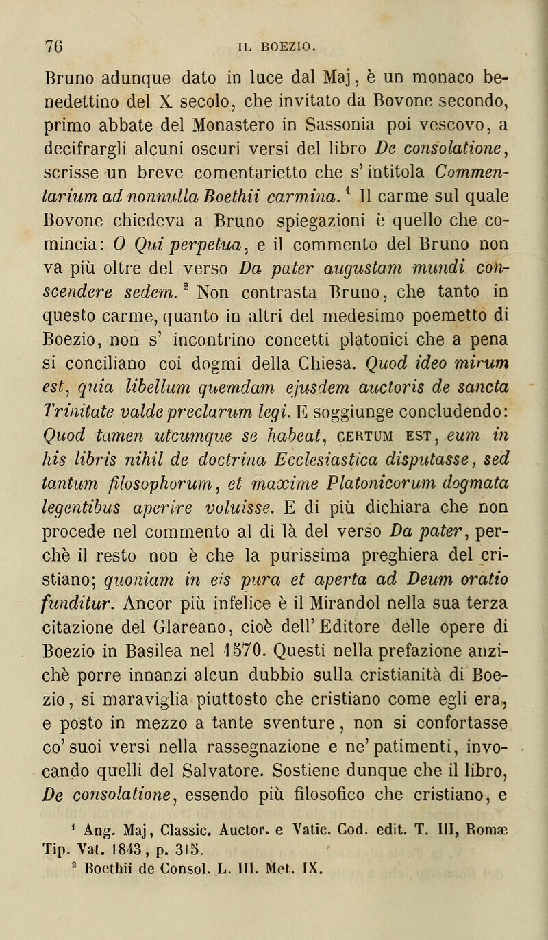 Bruno adunque dato in luce dal Maj, è un monaco be- nedettino del X secolo, che invitato da Bovone secondo, primo abbate del Monastero in Sassonia poi vescovo, a decifrargli alcuni oscuri versi del libro De consolatione, scrisse un breve comentarietto che s'intitola Commen- tarium ad nonnulla Boethii carmina.1 II carme sul quale Bovone chiedeva a Bruno spiegazioni è quello che co- mincia: 0 Qui perpetua, e il commento del Bruno non va più oltre del verso Da pater augustam mundi con- scendere sedem.2 Non contrasta Bruno, che tanto in questo carme, quanto in altri del medesimo poemetto di Boezio, non s' incontrino concetti platonici che a pena si conciliano coi dogmi della Chiesa. Quod ideo mirum est, quia libellum quemdam ejusdem auctoris de sancta Trinitate valdepredarum legi. E soggiunge concludendo: Quod tamen utcumque se habeat, certum est, eum in his libris nihil de doctrina Ecclesiastica disputasse, sed tantum filosophorum, et maxime Platonicorum dogmata legentibus aperire voluisse. E di più dichiara che non procede nel commento al di là del verso Da pater, per- chè il resto non è che la purissima preghiera del cri- stiano; quoniam in eis pura et aperta ad Deum oratio funditur. Ancor più infelice è il Mirandol nella sua terza citazione del Glareano, cioè dell'Editore delle opere di Boezio in Basilea nel \ 570. Questi nella prefazione anzi- ché porre innanzi alcun dubbio sulla cristianità di Boe- zio , si maraviglia piuttosto che cristiano come egli era., e posto in mezzo a tante sventure, non si confortasse co'suoi versi nella rassegnazione e ne'patimenti, invo- cando quelli del Salvatore. Sostiene dunque che il libro, De consolatione, essendo più filosofico che cristiano, e 1 Ang. Maj, Classic. Auctor. e Vatic. Cod. edit. T. Ili, Romae Tip. Vat. 1843, p. 315. 2 Boethii de Consol. L. III. Met. IX.