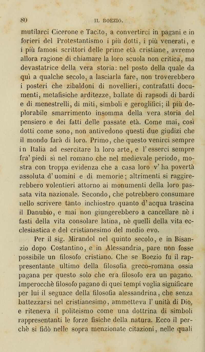 mutilarci Cicerone e Tacito, a convertirci in pagani e in forieri del Protestantismo i più dotti, i più venerati, e i più famosi scrittori delle prime età cristiane, avremo allora ragione di chiamare la loro scuola non critica, ma devastatrice della vera storia: nel posto della quale da qui a qualche secolo, a lasciarla fare, non troverebbero i posteri che zibaldoni di novellieri, contrafatti docu- menti, metafìsiche arditezze, ballate di rapsodi di bardi e di menestrelli, di miti, simboli e geroglifici; il più de- plorabile smarrimento insomma della vera storia del pensiero e dei fatti delle passate età. Come mai, così dotti come sono, non antivedono questi due giudizi che il mondo farà di loro. Primo, che questo venirci sempre in Italia ad esercitare la loro arte, e l'esserci sempre fra'piedi sì nel romano che nel medievale periodo, mo- stra con troppa evidenza che a casa loro v' ha povertà assoluta d'uomini e di memorie ; altrimenti si raggire- rebbero volentieri attorno ai monumenti della loro pas- sata vita nazionale. Secondo, che potrebbero consumare nello scrivere tanto inchiostro quanto d'acqua trascina il Danubio, e mai non giungerebbero a cancellare ne i fasti della vita consolare latina, nò quelli della vita ec- clesiastica e del cristianesimo del medio evo. Per il sig. Mirandol nel quinto secolo, e in Bisan- zio dopo Costantino, e in Alessandria, pare non fosse possibile un filosofo cristiano. Che se Boezio fu il rap- presentante ultimo della filosofìa greco-romana ossia pagana per questo solo che era filosofo era un pagano. Imperocché filosofo pagano di quei tempi voglia significare per lui il seguace della filosofia alessandrina, che senza battezzarsi nel cristianesimo, ammetteva 1' unità di Dio. e riteneva il politeismo come una dottrina di simboli rappresentanti le forze fisiche della natura. Ecco il per- chè si fidò nelle sopra menzionate citazioni, nelle quali