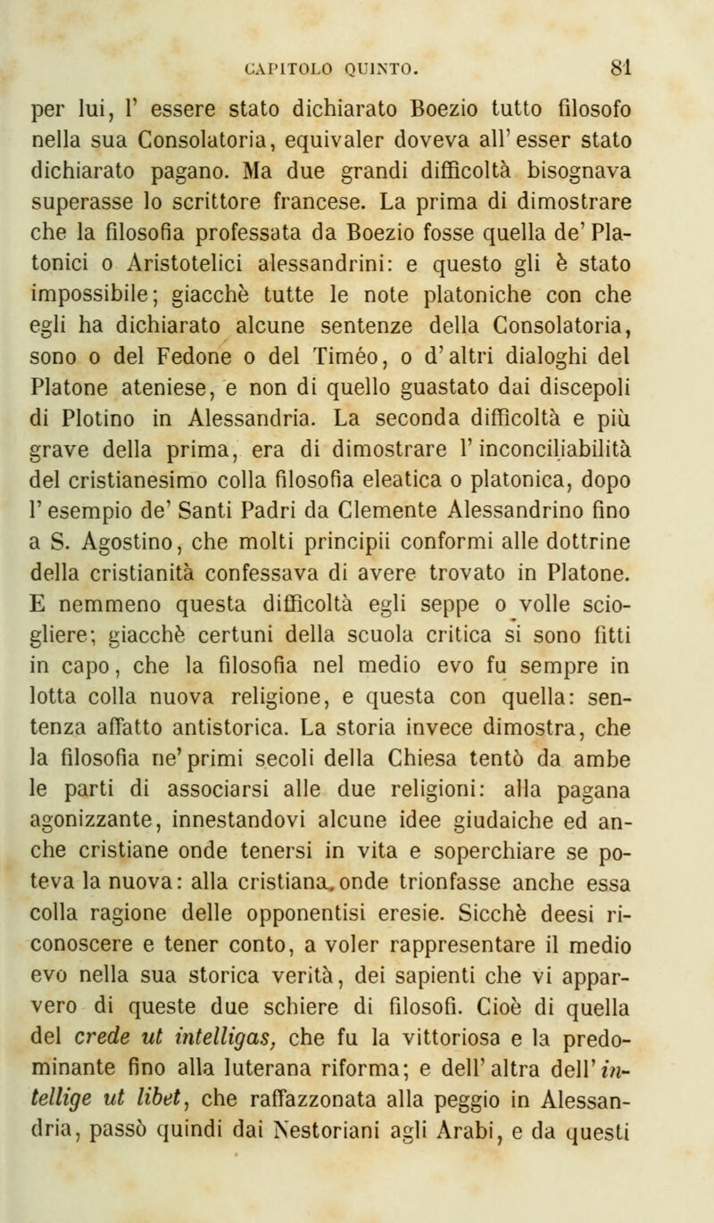 per lui, V essere stato dichiarato Boezio tutto filosofo nella sua Consolatoria, equivaler doveva all'esser stato dichiarato pagano. Ma due grandi difficoltà bisognava superasse lo scrittore francese. La prima di dimostrare che la filosofìa professata da Boezio fosse quella de' Pla- tonici o Aristotelici alessandrini: e questo gli è stato impossibile; giacché tutte le note platoniche con che egli ha dichiarato alcune sentenze della Consolatoria, sono o del Fedone o del Timeo, o d'altri dialoghi del Platone ateniese, e non di quello guastato dai discepoli di Plotino in Alessandria. La seconda difficoltà e più grave della prima, era di dimostrare l'inconciliabilità del cristianesimo colla filosofia eleatica o platonica, dopo V esempio de' Santi Padri da Clemente Alessandrino fino a S. Agostino, che molti principii conformi alle dottrine della cristianità confessava di avere trovato in Platone. E nemmeno questa difficoltà egli seppe o volle scio- gliere; giacché certuni della scuola critica si sono fitti in capo, che la filosofia nel medio evo fu sempre in lotta colla nuova religione, e questa con quella: sen- tenza affatto antistorica. La storia invece dimostra, che la filosofia ne'primi secoli della Chiesa tentò da ambe le parti di associarsi alle due religioni: alla pagana agonizzante, innestandovi alcune idee giudaiche ed an- che cristiane onde tenersi in vita e soperchiare se po- teva la nuova: alla cristiana,onde trionfasse anche essa colla ragione delle opponentisi eresie. Sicché deesi ri- conoscere e tener conto, a voler rappresentare il medio evo nella sua storica verità, dei sapienti che vi appar- vero di queste due schiere di filosofi. Cioè di quella del crede ut ìntelligas, che fu la vittoriosa e la predo- minante fino alla luterana riforma; e dell'altra dell' in- tellige ut libet, che raffazzonata alla peggio in Alessan- dria, passò quindi dai Nestoriani agli Arabi, e da questi