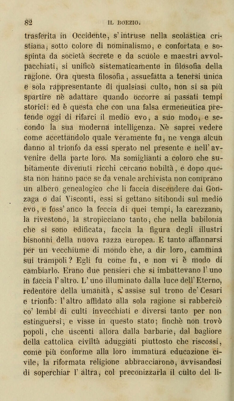 trasferita in Occidente, s'intruse nella scolastica cri- stiana, sotto colore di nominalismo, e confortata e so- spinta da società secrete e da scuole e maestri avvol- pacchiati, si unificò sistematicamente in filosofìa della ragione. Ora questa filosofia, assuefatta a tenersi unica e sola rappresentante di qualsiasi culto, non si sa più spartire né adattare quando occorre ai passati tempi storici: ed è questa che con una falsa ermeneutica pre- tende oggi di rifarci il medio evo, a suo modo, e se- condo la sua moderna intelligenza. Ne saprei vedere come accettandolo quale veramente fu, ne venga alcun danno al trionfo da essi sperato nel presente e nell'av- venire della parte loro. Ma somiglianti a coloro che su- bitamente divenuti ricchi cercano nobiltà, e dopo que- sta non hanno pace se da venale archivista non comprano un albero, genealogico che li faccia discendere dai Gon- zaga o dai Visconti, essi si gettano sitibondi sul medio evo, e foss'anco la feccia di quei tempi, la carezzano, la rivestono, la stropicciano tanto, che nella babilonia che si sono edificata, faccia la figura degli illustri bisnonni della nuova razza europea. E tanto affannarsi per un vecchiume di mondo che, a dir loro, cammina sui trampoli? Egli fu come fu, e non vi è modo di cambiarlo. Erano due pensieri che si imbattevano 1' uno in faccia l'altro. L'uno illuminato dalla luce dell'Eterno, redentore della umanità, s.'assise sul trono de'Cesari e trionfò: l'altro affidato alla sola ragione si rabberciò co' lembi di culti invecchiati e diversi tanto per non estinguersi, e visse in questo stato; finché non trovò popoli, che uscenti allora dalla barbarie, dal bagliore della cattolica civiltà aduggiati piuttosto che riscossi, come più conforme alla loro immatura educazione ci- vile, la riformata religione abbracciarono, avvisandosi di soperchiar 1' altra, col preconizzarla il culto del li-