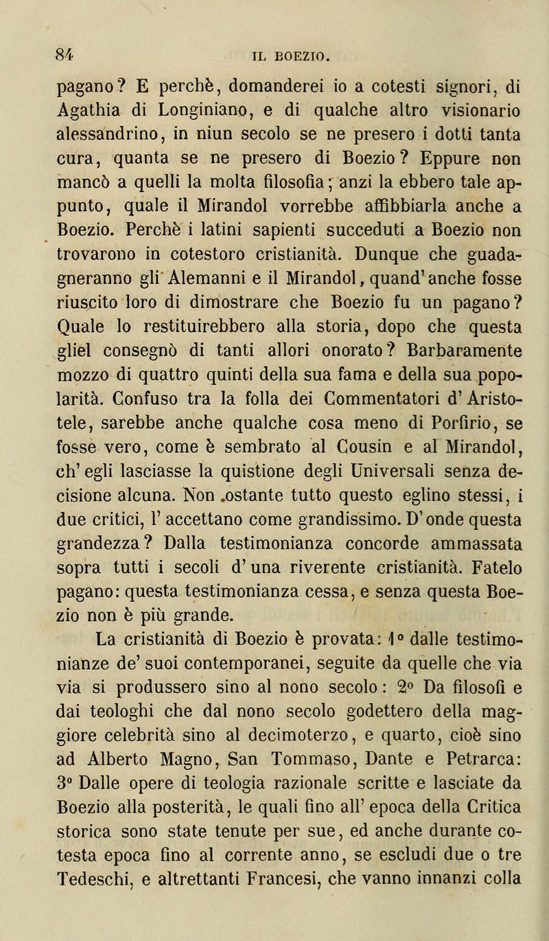 pagano? E perchè, domanderei io a cotesti signori, di Agathia di Longiniano, e di qualche altro visionario alessandrino, in niun secolo se ne presero i dotti tanta cura, quanta se ne presero di Boezio? Eppure non mancò a quelli la molta filosofia ; anzi la ebbero tale ap- punto, quale il Mirandol vorrebbe affibbiarla anche a Boezio. Perchè i latini sapienti succeduti a Boezio non trovarono in cotestoro cristianità. Dunque che guada- gneranno gli Alemanni e il Mirandol, quand' anche fosse riuscito loro di dimostrare che Boezio fu un pagano? Quale lo restituirebbero alla storia, dopo che questa gliel consegnò di tanti allori onorato? Barbaramente mozzo di quattro quinti della sua fama e della sua popo- larità. Confuso tra la folla dei Commentatori d'Aristo- tele, sarebbe anche qualche cosa meno di Porfirio, se fosse vero, come è sembrato al Cousin e al Mirandol, eh' egli lasciasse la quistione degli Universali senza de- cisione alcuna. Non .ostante tutto questo eglino stessi, i due critici, 1' accettano come grandissimo. D'onde questa grandezza? Dalla testimonianza concorde ammassata sopra tutti i secoli d'una riverente cristianità. Fatelo pagano: questa testimonianza cessa, e senza questa Boe- zio non è più grande. La cristianità di Boezio è provata : \ ° dalle testimo- nianze de' suoi contemporanei, seguite da quelle che via via si produssero sino al nono secolo : 2° Da filosofi e dai teologhi che dal nono secolo godettero della mag- giore celebrità sino al decimoterzo, e quarto, cioè sino ad Alberto Magno, San Tommaso, Dante e Petrarca: 3° Dalle opere di teologia razionale scritte e lasciate da Boezio alla posterità, le quali fino all' epoca della Critica storica sono state tenute per sue, ed anche durante co- testa epoca fino al corrente anno, se escludi due o tre Tedeschi, e altrettanti Francesi, che vanno innanzi colla