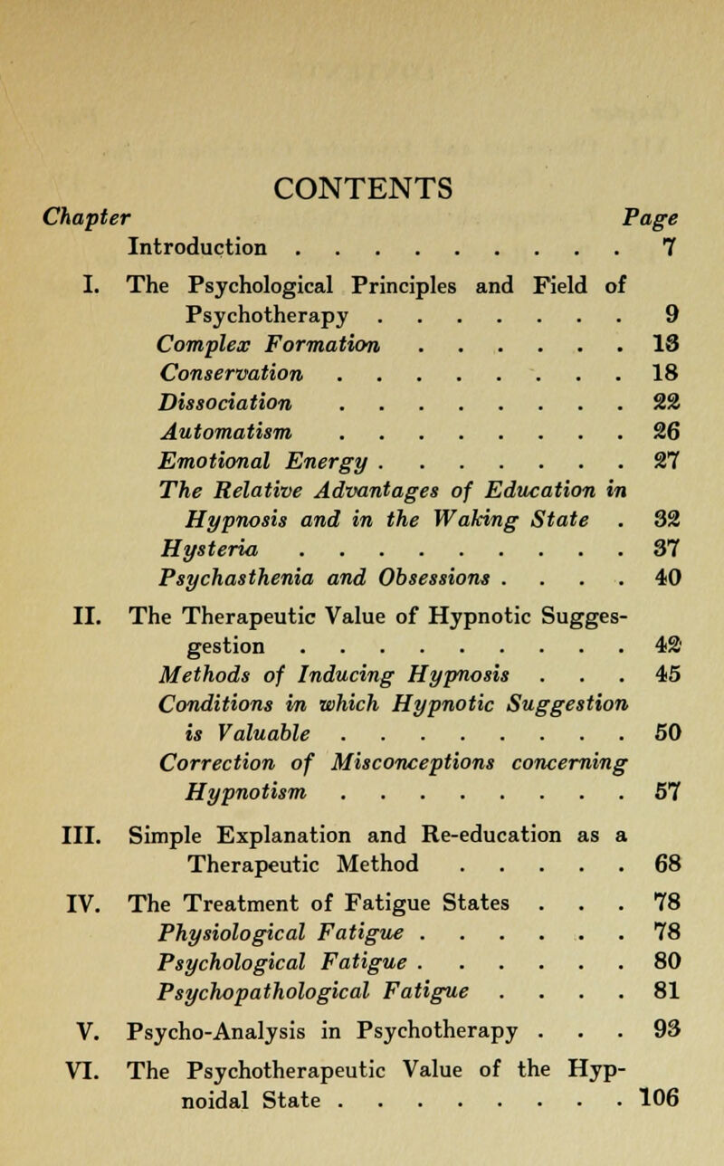 CONTENTS Chapter Page Introduction 7 I. The Psychological Principles and Field of Psychotherapy 9 Complex Formation 18 Conservation 18 Dissociation 22 Automatism 26 Emotional Energy 27 The Relative Advantages of Education in Hypnosis and in the Waking State . 32 Hysteria 37 Psychasthenia and Obsessions .... 40 II. The Therapeutic Value of Hypnotic Sugges- gestion 42 Methods of Inducing Hypnosis ... 45 Conditions in which Hypnotic Suggestion is Valuable 50 Correction of Misconceptions concerning Hypnotism 57 III. Simple Explanation and Re-education as a Therapeutic Method 68 IV. The Treatment of Fatigue States ... 78 Physiological Fatigue 78 Psychological Fatigue 80 Psychopathological Fatigue .... 81 V. Psycho-Analysis in Psychotherapy ... 93 VI. The Psychotherapeutic Value of the Hyp- noidal State 106