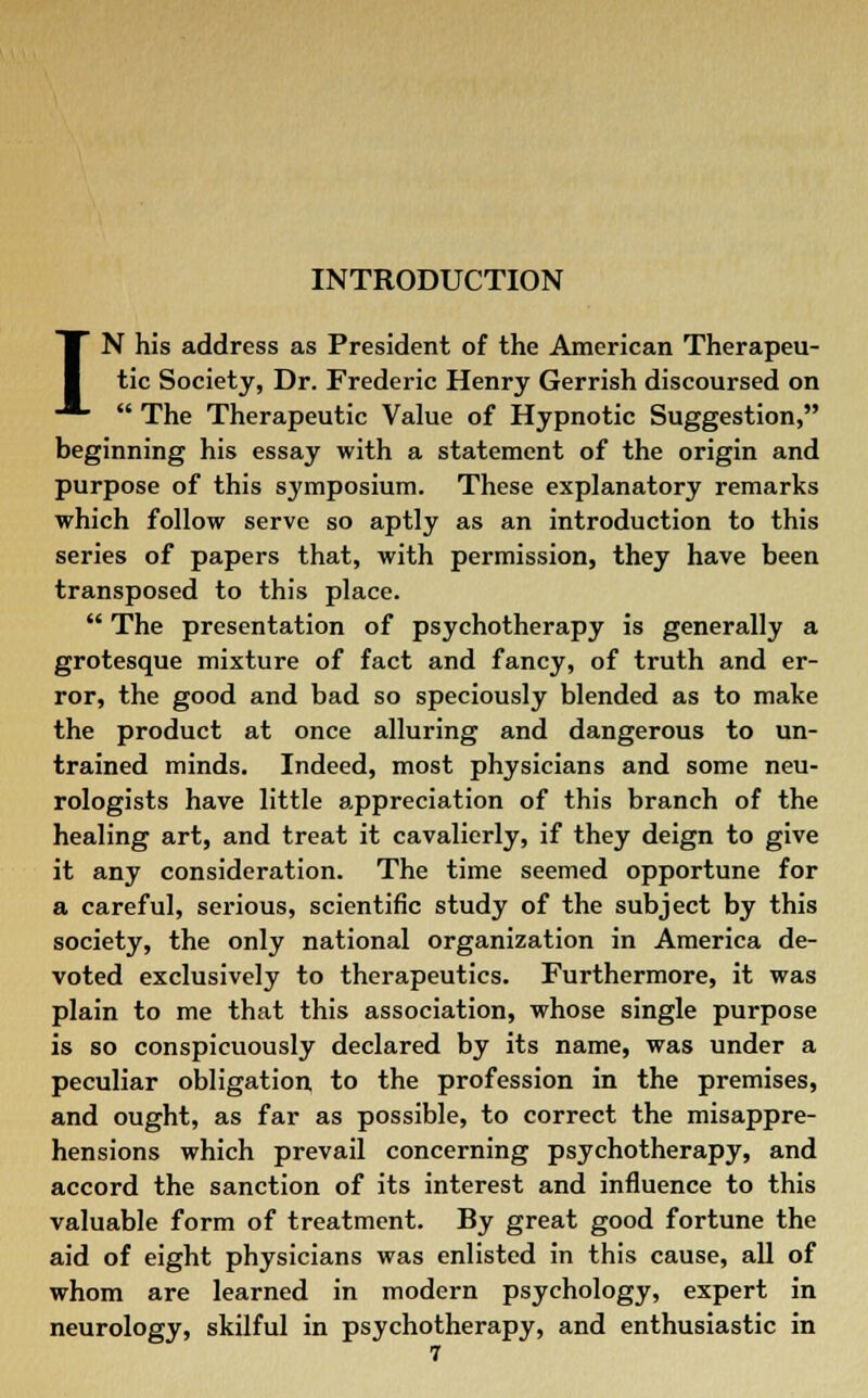 INTRODUCTION IN his address as President of the American Therapeu- tic Society, Dr. Frederic Henry Gerrish discoursed on  The Therapeutic Value of Hypnotic Suggestion, beginning his essay with a statement of the origin and purpose of this symposium. These explanatory remarks which follow serve so aptly as an introduction to this series of papers that, with permission, they have been transposed to this place.  The presentation of psychotherapy is generally a grotesque mixture of fact and fancy, of truth and er- ror, the good and bad so speciously blended as to make the product at once alluring and dangerous to un- trained minds. Indeed, most physicians and some neu- rologists have little appreciation of this branch of the healing art, and treat it cavalierly, if they deign to give it any consideration. The time seemed opportune for a careful, serious, scientific study of the subject by this society, the only national organization in America de- voted exclusively to therapeutics. Furthermore, it was plain to me that this association, whose single purpose is so conspicuously declared by its name, was under a peculiar obligation, to the profession in the premises, and ought, as far as possible, to correct the misappre- hensions which prevail concerning psychotherapy, and accord the sanction of its interest and influence to this valuable form of treatment. By great good fortune the aid of eight physicians was enlisted in this cause, all of whom are learned in modern psychology, expert in neurology, skilful in psychotherapy, and enthusiastic in