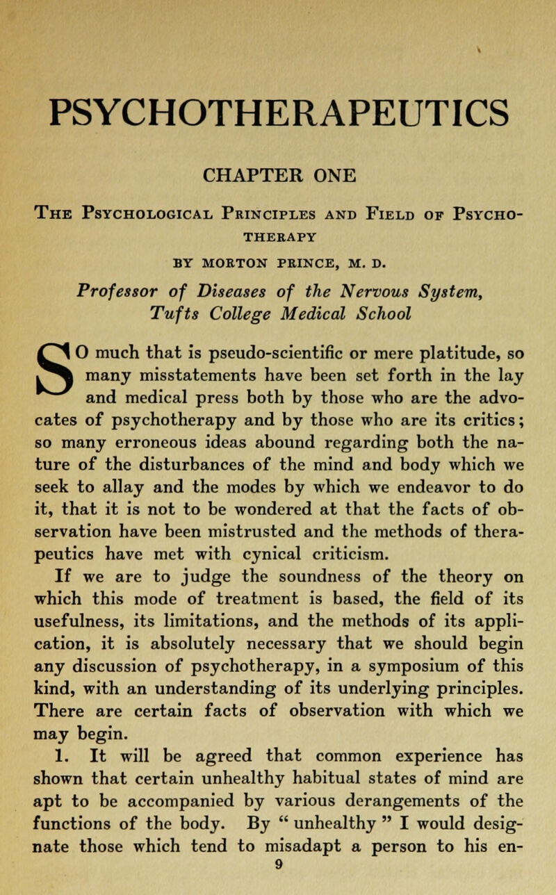 CHAPTER ONE The Psychological Principles and Field of Psycho- therapy by morton prince, m. d. Professor of Diseases of the Nervous System, Tufts College Medical School SO much that is pseudo-scientific or mere platitude, so many misstatements have been set forth in the lay and medical press both by those who are the advo- cates of psychotherapy and by those who are its critics; so many erroneous ideas abound regarding both the na- ture of the disturbances of the mind and body which we seek to allay and the modes by which we endeavor to do it, that it is not to be wondered at that the facts of ob- servation have been mistrusted and the methods of thera- peutics have met with cynical criticism. If we are to judge the soundness of the theory on which this mode of treatment is based, the field of its usefulness, its limitations, and the methods of its appli- cation, it is absolutely necessary that we should begin any discussion of psychotherapy, in a symposium of this kind, with an understanding of its underlying principles. There are certain facts of observation with which we may begin. 1. It will be agreed that common experience has shown that certain unhealthy habitual states of mind are apt to be accompanied by various derangements of the functions of the body. By  unhealthy  I would desig- nate those which tend to misadapt a person to his en-