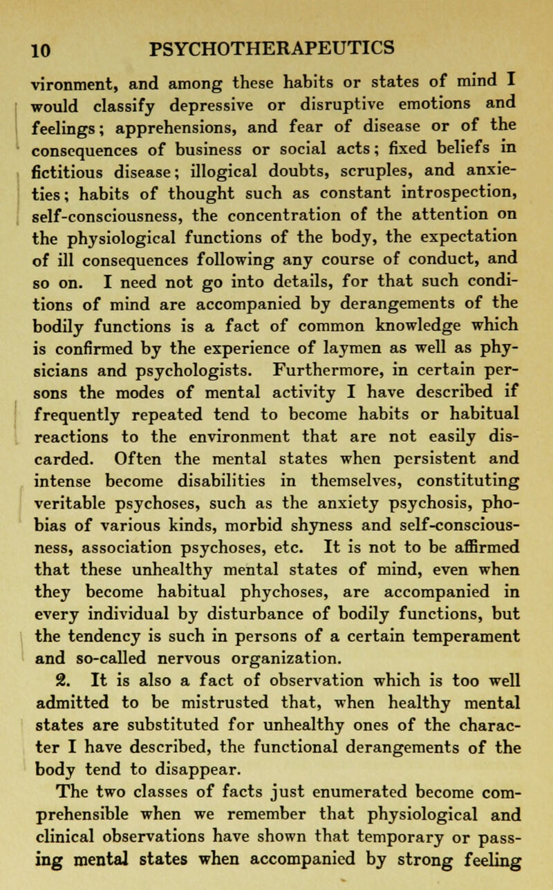 vironment, and among these habits or states of mind I would classify depressive or disruptive emotions and feelings; apprehensions, and fear of disease or of the consequences of business or social acts; fixed beliefs in fictitious disease; illogical doubts, scruples, and anxie- ties ; habits of thought such as constant introspection, self-consciousness, the concentration of the attention on the physiological functions of the body, the expectation of ill consequences following any course of conduct, and so on. I need not go into details, for that such condi- tions of mind are accompanied by derangements of the bodily functions is a fact of common knowledge which is confirmed by the experience of laymen as well as phy- sicians and psychologists. Furthermore, in certain per- sons the modes of mental activity I have described if frequently repeated tend to become habits or habitual reactions to the environment that are not easily dis- carded. Often the mental states when persistent and intense become disabilities in themselves, constituting veritable psychoses, such as the anxiety psychosis, pho- bias of various kinds, morbid shyness and self-conscious- ness, association psychoses, etc. It is not to be affirmed that these unhealthy mental states of mind, even when they become habitual phychoses, are accompanied in every individual by disturbance of bodily functions, but the tendency is such in persons of a certain temperament and so-called nervous organization. 2. It is also a fact of observation which is too well admitted to be mistrusted that, when healthy mental states are substituted for unhealthy ones of the charac- ter I have described, the functional derangements of the body tend to disappear. The two classes of facts just enumerated become com- prehensible when we remember that physiological and clinical observations have shown that temporary or pass- ing mental states when accompanied by strong feeling