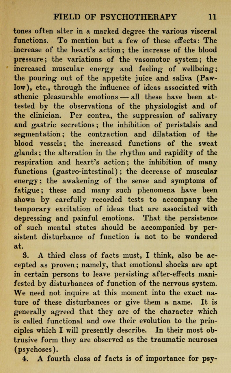 tones often alter in a marked degree the various visceral functions. To mention but a few of these effects: The increase of the heart's action; the increase of the blood pressure; the variations of the vasomotor system; the increased muscular energy and feeling of wellbeing; the pouring out of the appetite juice and saliva (Paw- low), etc., through the influence of ideas associated with sthenic pleasurable emotions — all these have been at- tested by the observations of the physiologist and of the clinician. Per contra, the suppression of salivary and gastric secretions; the inhibition of peristalsis and segmentation; the contraction and dilatation of the blood vessels; the increased functions of the sweat glands; the alteration in the rhythm and rapidity of the respiration and heart's action; the inhibition of many functions (gastro-intestinal); the decrease of muscular energy; the awakening of the sense and symptoms of fatigue; these and many such phenomena have been shown by carefully recorded tests to accompany the temporary excitation of ideas that are associated with depressing and painful emotions. That the persistence of such mental states should be accompanied by per- sistent disturbance of function is not to be wondered at. 8. A third class of facts must, I think, also be ac- cepted as proven; namely, that emotional shocks are apt in certain persons to leave persisting after-effects mani- fested by disturbances of function of the nervous system. We need not inquire at this moment into the exact na- ture of these disturbances or give them a name. It is generally agreed that they are of the character which is called functional and owe their evolution to the prin- ciples which I will presently describe. In their most ob- trusive form they are observed as the traumatic neuroses (psychoses). 4>. A fourth class of facts is of importance for psy-
