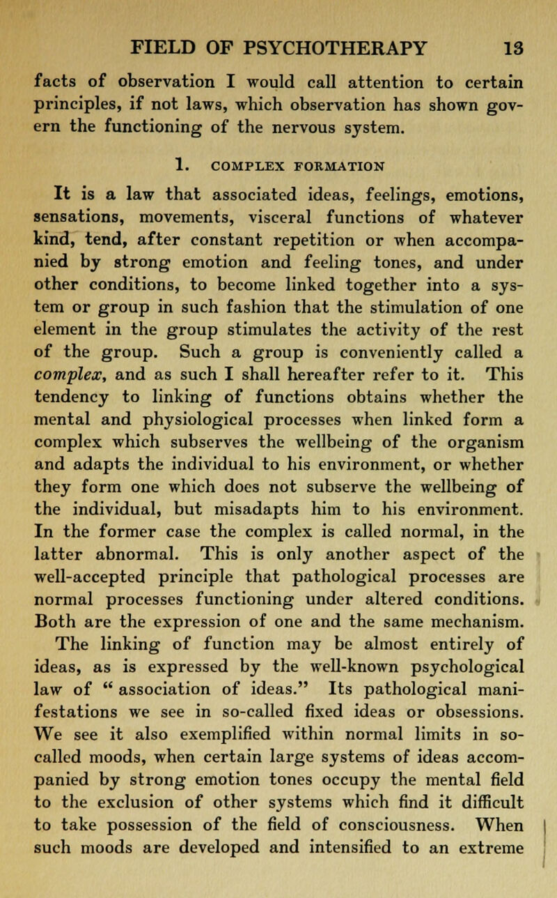 facts of observation I would call attention to certain principles, if not laws, which observation has shown gov- ern the functioning of the nervous system. 1. COMPLEX FORMATION It is a law that associated ideas, feelings, emotions, sensations, movements, visceral functions of whatever kind, tend, after constant repetition or when accompa- nied by strong emotion and feeling tones, and under other conditions, to become linked together into a sys- tem or group in such fashion that the stimulation of one element in the group stimulates the activity of the rest of the group. Such a group is conveniently called a complex, and as such I shall hereafter refer to it. This tendency to linking of functions obtains whether the mental and physiological processes when linked form a complex which subserves the wellbeing of the organism and adapts the individual to his environment, or whether they form one which does not subserve the wellbeing of the individual, but misadapts him to his environment. In the former case the complex is called normal, in the latter abnormal. This is only another aspect of the well-accepted principle that pathological processes are normal processes functioning under altered conditions. Both are the expression of one and the same mechanism. The linking of function may be almost entirely of ideas, as is expressed by the well-known psychological law of  association of ideas. Its pathological mani- festations we see in so-called fixed ideas or obsessions. We see it also exemplified within normal limits in so- called moods, when certain large systems of ideas accom- panied by strong emotion tones occupy the mental field to the exclusion of other systems which find it difficult to take possession of the field of consciousness. When such moods are developed and intensified to an extreme