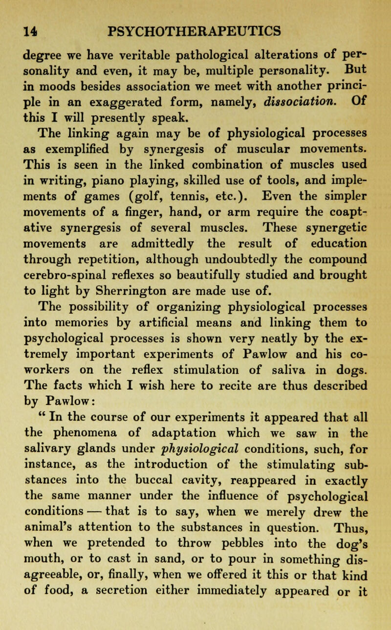 degree we have veritable pathological alterations of per- sonality and even, it may be, multiple personality. But in moods besides association we meet with another princi- ple in an exaggerated form, namely, dissociation. Of this I will presently speak. The linking again may be of physiological processes as exemplified by synergesis of muscular movements. This is seen in the linked combination of muscles used in writing, piano playing, skilled use of tools, and imple- ments of games (golf, tennis, etc.). Even the simpler movements of a finger, hand, or arm require the coapt- ative synergesis of several muscles. These synergetic movements are admittedly the result of education through repetition, although undoubtedly the compound cerebro-spinal reflexes so beautifully studied and brought to light by Sherrington are made use of. The possibility of organizing physiological processes into memories by artificial means and linking them to psychological processes is shown very neatly by the ex- tremely important experiments of Pawlow and his co- workers on the reflex stimulation of saliva in dogs. The facts which I wish here to recite are thus described by Pawlow:  In the course of our experiments it appeared that all the phenomena of adaptation which we saw in the salivary glands under physiological conditions, such, for instance, as the introduction of the stimulating sub- stances into the buccal cavity, reappeared in exactly the same manner under the influence of psychological conditions — that is to say, when we merely drew the animal's attention to the substances in question. Thus, when we pretended to throw pebbles into the dog's mouth, or to cast in sand, or to pour in something dis- agreeable, or, finally, when we offered it this or that kind of food, a secretion either immediately appeared or it
