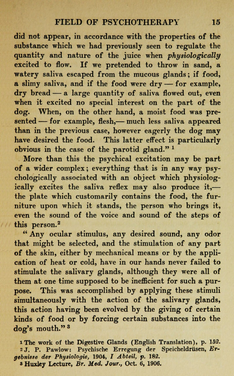did not appear, in accordance with the properties of the substance which we had previously seen to regulate the quantity and nature of the juice when physiologically excited to flow. If we pretended to throw in sand, a watery saliva escaped from the mucous glands; if food, a slimy saliva, and if the food were dry — for example, dry bread — a large quantity of saliva flowed out, even when it excited no special interest on the part of the dog. When, on the other hand, a moist food was pre- sented — for example, flesh,— much less saliva appeared than in the previous case, however eagerly the dog may have desired the food. This latter effect is particularly obvious in the case of the parotid gland. * More than this the psychical excitation may be part of a wider complex; everything that is in any way psy- chologically associated with an object which physiolog- ically excites the saliva reflex may also produce it,— the plate which customarily contains the food, the fur- niture upon which it stands, the person who brings it, even the sound of the voice and sound of the steps of this person.2  Any ocular stimulus, any desired sound, any odor that might be selected, and the stimulation of any part of the skin, either by mechanical means or by the appli- cation of heat or cold, have in our hands never failed to stimulate the salivary glands, although they were all of them at one time supposed to be inefficient for such a pur- pose. This was accomplished by applying these stimuli simultaneously with the action of the salivary glands, this action having been evolved by the giving of certain kinds of food or by forcing certain substances into the dog's mouth.3 iThe work of the Digestive Glands (English Translation), p. 152. 2 J. P. Pawlow: Psyehische Erregung der Speicheldriisen, Er- gebnisse der Phyiiologie, 1904, I Abteil, p. 182. » Huxley Lecture, Br. Med. Jour., Oct. 6, 1906.