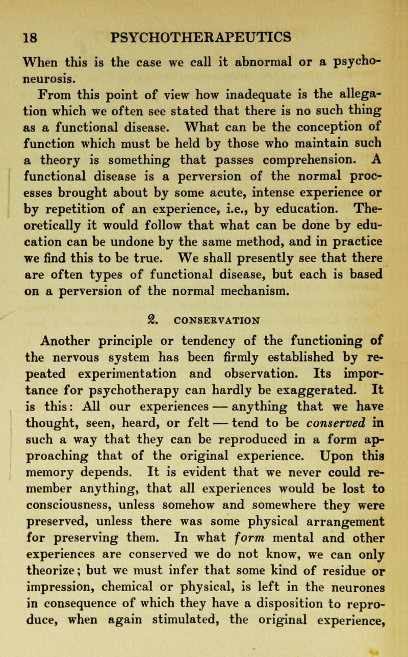 When this is the case we call it abnormal or a psycho- neurosis. From this point of view how inadequate is the allega- tion which we often see stated that there is no such thing as a functional disease. What can be the conception of function which must be held by those who maintain such a theory is something that passes comprehension. A functional disease is a perversion of the normal proc- esses brought about by some acute, intense experience or by repetition of an experience, i.e., by education. The- oretically it would follow that what can be done by edu- cation can be undone by the same method, and in practice we find this to be true. We shall presently see that there are often types of functional disease, but each is based on a perversion of the normal mechanism. 2. CONSERVATION Another principle or tendency of the functioning of the nervous system has been firmly established by re- peated experimentation and observation. Its impor- tance for psychotherapy can hardly be exaggerated. It is this: All our experiences — anything that we have thought, seen, heard, or felt — tend to be conserved in such a way that they can be reproduced in a form ap- proaching that of the original experience. Upon this memory depends. It is evident that we never could re- member anything, that all experiences would be lost to consciousness, unless somehow and somewhere they were preserved, unless there was some physical arrangement for preserving them. In what form mental and other experiences are conserved we do not know, we can only theorize; but we must infer that some kind of residue or impression, chemical or physical, is left in the neurones in consequence of which they have a disposition to repro- duce, when again stimulated, the original experience,