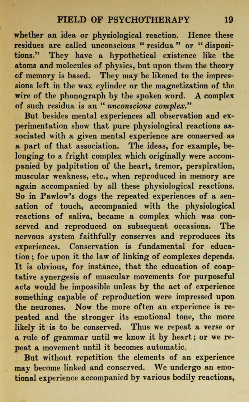 whether an idea or physiological reaction. Hence these residues are called unconscious  residua  or  disposi- tions. They have a hypothetical existence like the atoms and molecules of physics, but upon them the theory of memory is based. They may be likened to the impres- sions left in the wax cylinder or the magnetization of the wire of the phonograph by the spoken word. A complex of such residua is an  unconscious complex. But besides mental experiences all observation and ex- perimentation show that pure physiological reactions as- sociated with a given mental experience are conserved as a part of that association. The ideas, for example, be- longing to a fright complex which originally were accom- panied by palpitation of the heart, tremor, perspiration, muscular weakness, etc., when reproduced in memory are again accompanied by all these physiological reactions. So in Pawlow's dogs the repeated experiences of a sen- sation of touch, accompanied with the physiological reactions of saliva, became a complex which was con- served and reproduced on subsequent occasions. The nervous system faithfully conserves and reproduces its experiences. Conservation is fundamental for educa- tion ; for upon it the law of linking of complexes depends. It is obvious, for instance, that the education of coap- tative synergesis of muscular movements for purposeful acts would be impossible unless by the act of experience something capable of reproduction were impressed upon the neurones. Now the more often an experience is re- peated and the stronger its emotional tone, the more likely it is to be conserved. Thus we repeat a verse or a rule of grammar until we know it by heart; or we re- peat a movement until it becomes automatic. But without repetition the elements of an experience may become linked and conserved. We undergo an emo- tional experience accompanied by various bodily reactions,