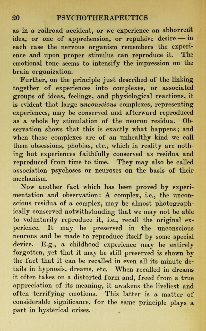 as in a railroad accident, or we experience an abhorrent idea, or one of apprehension, or repulsive desire — in each case the nervous organism remembers the experi- ence and upon proper stimulus can reproduce it. The emotional tone seems to intensify the impression on the brain organization. Further, on the principle just described of the linking together of experiences into complexes, or associated groups of ideas, feelings, and physiological reactions, it is evident that large unconscious complexes, representing experiences, may be conserved and afterward reproduced as a whole by stimulation of the neuron residua. Ob- servation shows that this is exactly what happens; and when these complexes are of an unhealthy kind we call them obsessions, phobias, etc., which in reality are noth- ing but experiences faithfully conserved as residua and reproduced from time to time. They may also be called association psychoses or neuroses on the basis of their mechanism. Now another fact which has been proved by experi- mentation and observation: A complex, i.e., the uncon- scious residua of a complex, may be almost photograph- ically conserved notwithstanding that we may not be able to voluntarily reproduce it, i.e., recall the original ex- perience. It may be preserved in the unconscious neurons and be made to reproduce itself by some special device. E.g., a childhood experience may be entirely forgotten, yet that it may be still preserved is shown by the fact that it can be recalled in even all its minute de- tails in hypnosis, dreams, etc. When recalled in dreams it often takes on a distorted form and, freed from a true appreciation of its meaning, it awakens the liveliest and often terrifying emotions. This latter is a matter of considerable significance, for the same principle plays a part in hysterical crises.