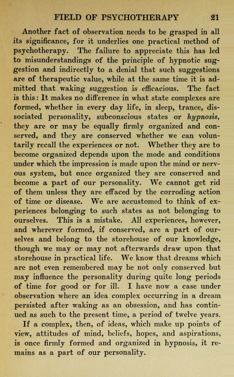 Another fact of observation needs to be grasped in all its significance, for it underlies one practical method of psychotherapy. The failure to appreciate this has led to misunderstandings of the principle of hypnotic sug- gestion and indirectly to a denial that such suggestions are of therapeutic value, while at the same time it is ad- mitted that waking suggestion is efficacious. The fact is this: It makes no difference in what state complexes are formed, whether in every day life, in sleep, trance, dis- sociated personality, subconscious states or hypnosis, they are or may be equally firmly organized and con- served, and they are conserved whether we can volun- tarily recall the experiences or not. Whether they are to become organized depends upon the mode and conditions under which the impression is made upon the mind or nerv- ous system, but once organized they are conserved and become a part of our personality. We cannot get rid of them unless they are effaced by the corroding action of time or disease. We are accustomed to think of ex- periences belonging to such states as not belonging to ourselves. This is a mistake. All experiences, however, and wherever formed, if conserved, are a part of our- selves and belong to the storehouse of our knowledge, though we may or may not afterwards draw upon that storehouse in practical life. We know that dreams which are not even remembered may be not only conserved but may influence the personality during quite long periods of time for good or for ill. I have now a case under observation where an idea complex occurring in a dream persisted after waking as an obsession, and has contin- ued as such to the present time, a period of twelve years. If a complex, then, of ideas, which make up points of view, attitudes of mind, beliefs, hopes, and aspirations, is once firmly formed and organized in hypnosis, it re- mains as a part of our personality.