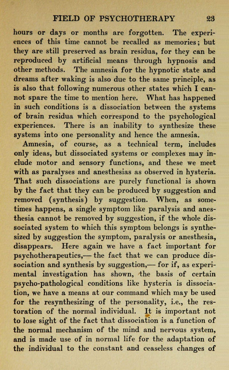 hours or days or months are forgotten. The experi- ences of this time cannot be recalled as memories; but they are still preserved as brain residua, for they can be reproduced by artificial means through hypnosis and other methods. The amnesia for the hypnotic state and dreams after waking is also due to the same principle, as is also that following numerous other states which I can- not spare the time to mention here. What has happened in such conditions is a dissociation between the systems of brain residua which correspond to the psychological experiences. There is an inability to synthesize these systems into one personality and hence the amnesia. Amnesia, of course, as a technical term, includes only ideas, but dissociated systems or complexes may in- clude motor and sensory functions, and these we meet with as paralyses and anesthesias as observed in hysteria. That such dissociations are purely functional is shown by the fact that they can be produced by suggestion and removed (synthesis) by suggestion. When, as some- times happens, a single symptom like paralysis and anes- thesia cannot be removed by suggestion, if the whole dis- sociated system to which this symptom belongs is synthe- sized by suggestion the symptom, paralysis or anesthesia, disappears. Here again we have a fact important for psychotherapeutics,— the fact that we can produce dis- sociation and synthesis by suggestion,— for if, as experi- mental investigation has shown, the basis of certain psycho-pathological conditions like hysteria is dissocia- tion, we have a means at our command which may be used for the resynthesizing of the personality, i.e., the res- toration of the normal individual. It is important not to lose sight of the fact that dissociation is a function of the normal mechanism of the mind and nervous system, and is made use of in normal life for the adaptation of the individual to the constant and ceaseless changes of