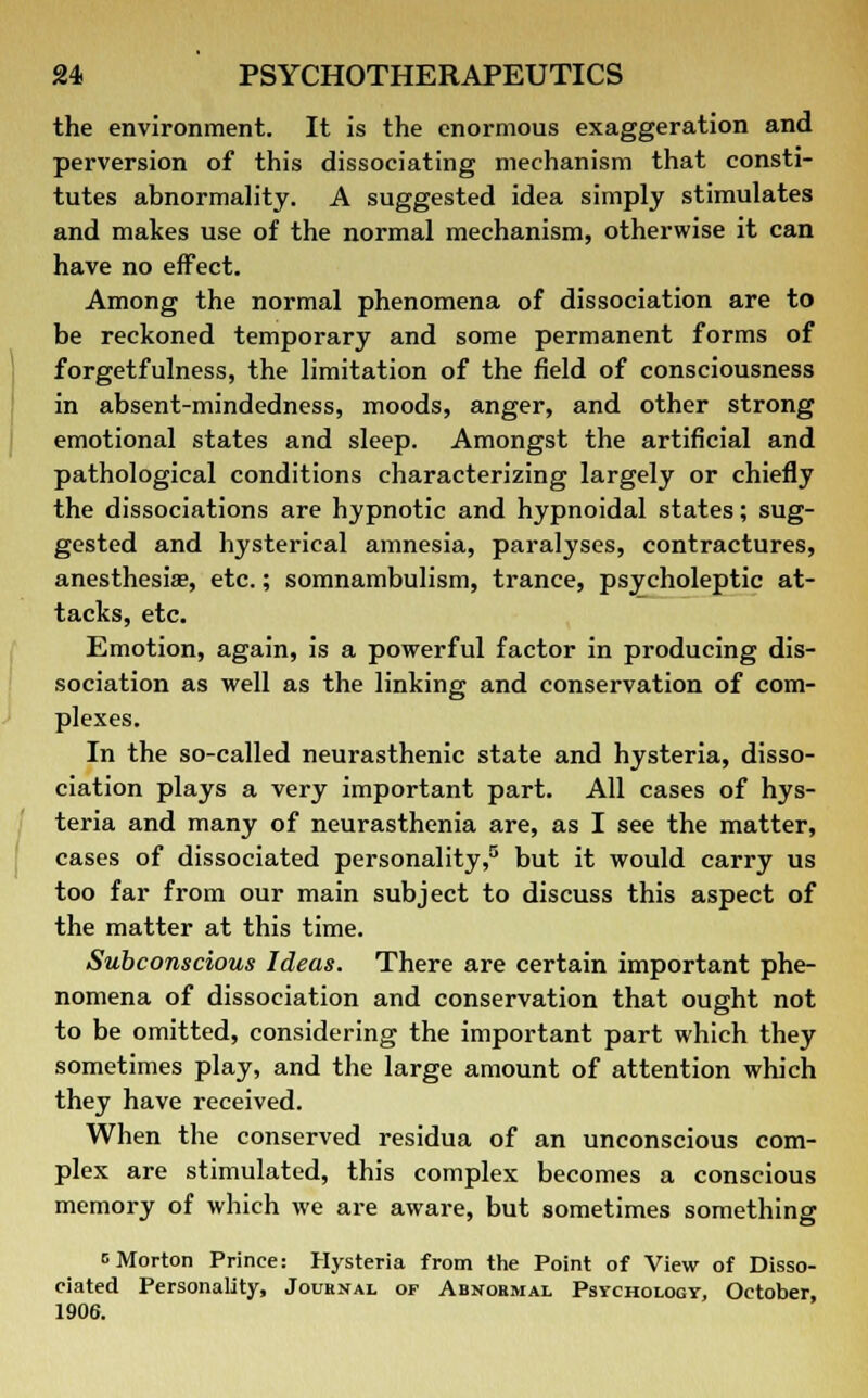 the environment. It is the enormous exaggeration and perversion of this dissociating mechanism that consti- tutes abnormality. A suggested idea simply stimulates and makes use of the normal mechanism, otherwise it can have no effect. Among the normal phenomena of dissociation are to be reckoned temporary and some permanent forms of forgetfulness, the limitation of the field of consciousness in absent-mindedness, moods, anger, and other strong emotional states and sleep. Amongst the artificial and pathological conditions characterizing largely or chiefly the dissociations are hypnotic and hypnoidal states; sug- gested and hysterical amnesia, paralyses, contractures, anesthesia?, etc.; somnambulism, trance, psycholeptic at- tacks, etc. Emotion, again, is a powerful factor in producing dis- sociation as well as the linking and conservation of com- plexes. In the so-called neurasthenic state and hysteria, disso- ciation plays a very important part. All cases of hys- teria and many of neurasthenia are, as I see the matter, cases of dissociated personality,5 but it would carry us too far from our main subject to discuss this aspect of the matter at this time. Subconscious Ideas. There are certain important phe- nomena of dissociation and conservation that ought not to be omitted, considering the important part which they sometimes play, and the large amount of attention which they have received. When the conserved residua of an unconscious com- plex are stimulated, this complex becomes a conscious memory of which we are aware, but sometimes something c Morton Prince: Hysteria from the Point of View of Disso- ciated Personality, Jouenal of Abnormal Psychology, October, 1906.