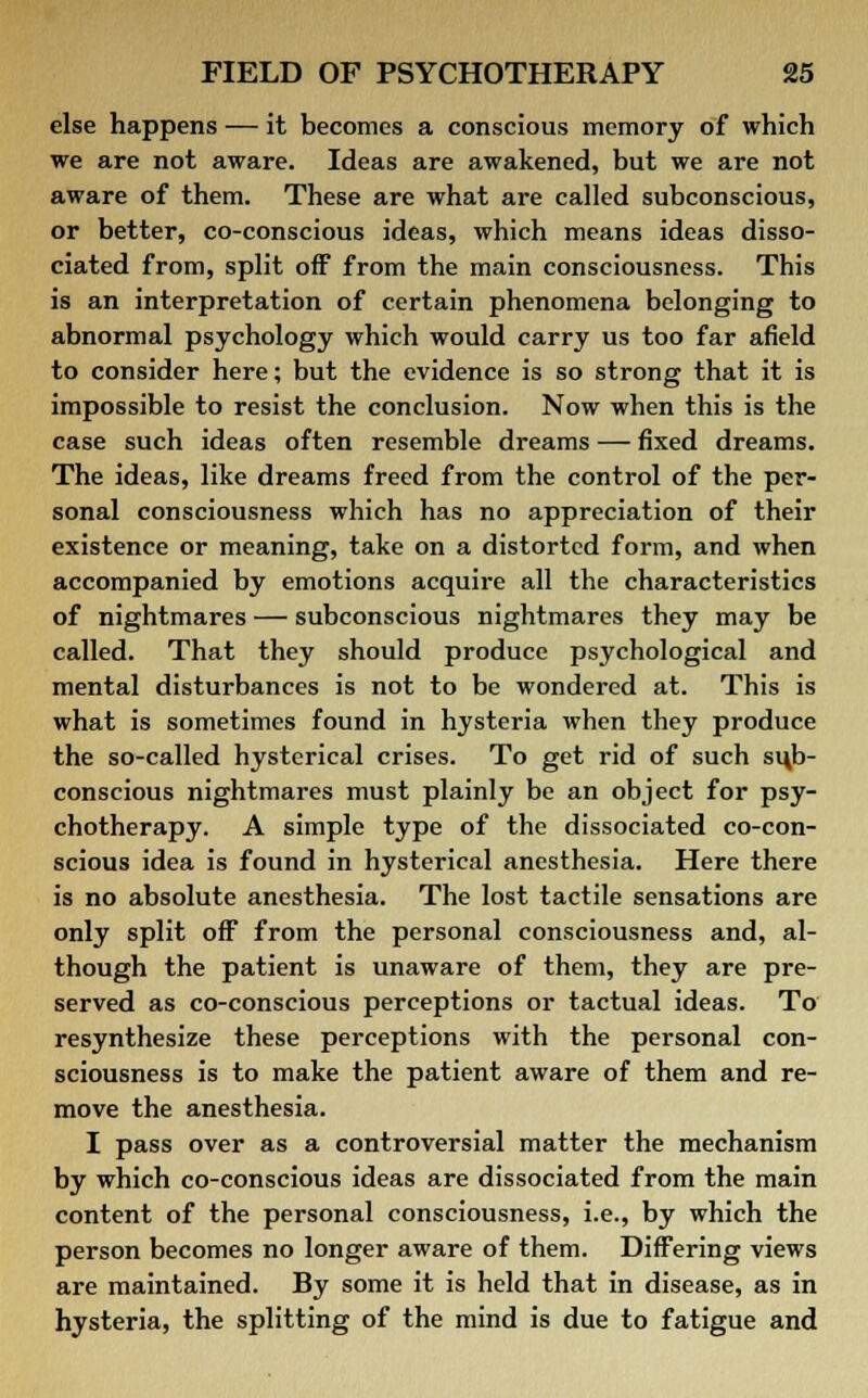 else happens — it becomes a conscious memory of which we are not aware. Ideas are awakened, but we are not aware of them. These are what are called subconscious, or better, co-conscious ideas, which means ideas disso- ciated from, split off from the main consciousness. This is an interpretation of certain phenomena belonging to abnormal psychology which would carry us too far afield to consider here; but the evidence is so strong that it is impossible to resist the conclusion. Now when this is the case such ideas often resemble dreams — fixed dreams. The ideas, like dreams freed from the control of the per- sonal consciousness which has no appreciation of their existence or meaning, take on a distorted form, and when accompanied by emotions acquire all the characteristics of nightmares — subconscious nightmares they may be called. That they should produce psychological and mental disturbances is not to be wondered at. This is what is sometimes found in hysteria when they produce the so-called hysterical crises. To get rid of such sub- conscious nightmares must plainly be an object for psy- chotherapy. A simple type of the dissociated co-con- scious idea is found in hysterical anesthesia. Here there is no absolute anesthesia. The lost tactile sensations are only split off from the personal consciousness and, al- though the patient is unaware of them, they are pre- served as co-conscious perceptions or tactual ideas. To resynthesize these perceptions with the personal con- sciousness is to make the patient aware of them and re- move the anesthesia. I pass over as a controversial matter the mechanism by which co-conscious ideas are dissociated from the main content of the personal consciousness, i.e., by which the person becomes no longer aware of them. Differing views are maintained. By some it is held that in disease, as in hysteria, the splitting of the mind is due to fatigue and