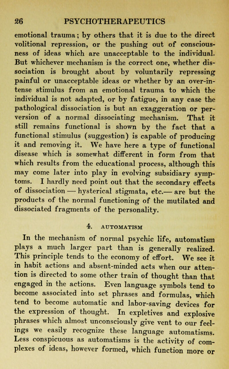 emotional trauma; by others that it is due to the direct volitional repression, or the pushing out of conscious- ness of ideas which are unacceptable to the individual. But whichever mechanism is the correct one, whether dis- sociation is brought about by voluntarily repressing painful or unacceptable ideas or whether by an over-in- tense stimulus from an emotional trauma to which the individual is not adapted, or by fatigue, in any case the pathological dissociation is but an exaggeration or per- version of a normal dissociating mechanism. That it still remains functional is shown by the fact that a functional stimulus (suggestion) is capable of producing it and removing it. We have here a type of functional disease which is somewhat different in form from that which results from the educational process, although this may come later into play in evolving subsidiary symp- toms. I hardly need point out that the secondary effects of dissociation — hysterical stigmata, etc.— are but the products of the normal functioning of the mutilated and dissociated fragments of the personality. 4. AUTOMATISM In the mechanism of normal psychic life, automatism plays a much larger part than is generally realized. This principle tends to the economy of effort. We see it in habit actions and absent-minded acts when our atten- tion is directed to some other train of thought than that engaged in the actions. Even language symbols tend to become associated into set phrases and formulas, which tend to become automatic and labor-saving devices for the expression of thought. In expletives and explosive phrases which almost unconsciously give vent to our feel- ings we easily recognize these language automatisms. Less conspicuous as automatisms is the activity of com- plexes of ideas, however formed, which function more or