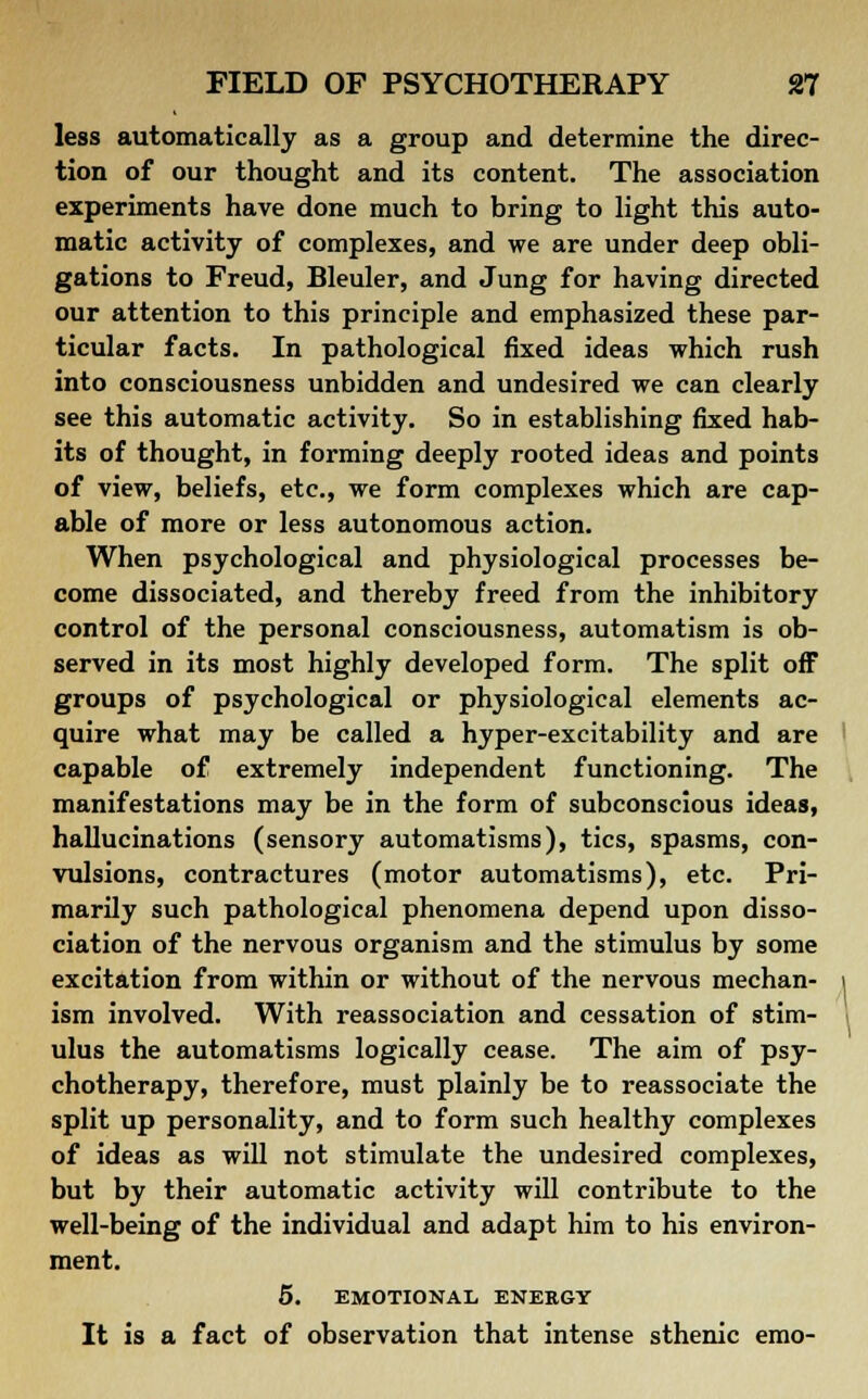 less automatically as a group and determine the direc- tion of our thought and its content. The association experiments have done much to bring to light this auto- matic activity of complexes, and we are under deep obli- gations to Freud, Bleuler, and Jung for having directed our attention to this principle and emphasized these par- ticular facts. In pathological fixed ideas which rush into consciousness unbidden and undesired we can clearly see this automatic activity. So in establishing fixed hab- its of thought, in forming deeply rooted ideas and points of view, beliefs, etc., we form complexes which are cap- able of more or less autonomous action. When psychological and physiological processes be- come dissociated, and thereby freed from the inhibitory control of the personal consciousness, automatism is ob- served in its most highly developed form. The split off groups of psychological or physiological elements ac- quire what may be called a hyper-excitability and are capable of extremely independent functioning. The manifestations may be in the form of subconscious ideas, hallucinations (sensory automatisms), tics, spasms, con- vulsions, contractures (motor automatisms), etc. Pri- marily such pathological phenomena depend upon disso- ciation of the nervous organism and the stimulus by some excitation from within or without of the nervous mechan- ism involved. With reassociation and cessation of stim- ulus the automatisms logically cease. The aim of psy- chotherapy, therefore, must plainly be to reassociate the split up personality, and to form such healthy complexes of ideas as will not stimulate the undesired complexes, but by their automatic activity will contribute to the well-being of the individual and adapt him to his environ- ment. 5. EMOTIONAL ENEEGY It is a fact of observation that intense sthenic emo-