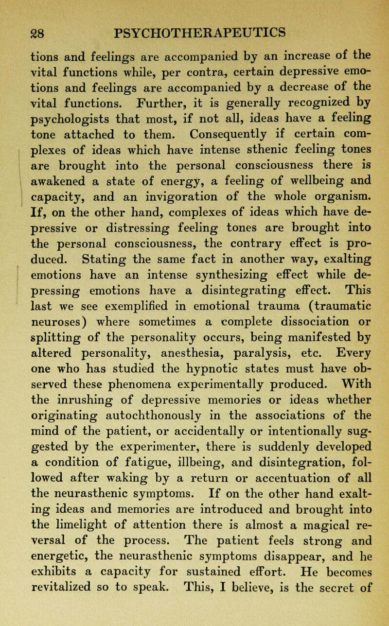 tions and feelings are accompanied by an increase of the vital functions while, per contra, certain depressive emo- tions and feelings are accompanied by a decrease of the vital functions. Further, it is generally recognized by psychologists that most, if not all, ideas have a feeling tone attached to them. Consequently if certain com- plexes of ideas which have intense sthenic feeling tones are brought into the personal consciousness there is awakened a state of energy, a feeling of wellbeing and capacity, and an invigoration of the whole organism. If, on the other hand, complexes of ideas which have de- pressive or distressing feeling tones are brought into the personal consciousness, the contrary effect is pro- duced. Stating the same fact in another way, exalting emotions have an intense synthesizing effect while de- pressing emotions have a disintegrating effect. This last we see exemplified in emotional trauma (traumatic neuroses) where sometimes a complete dissociation or splitting of the personality occurs, being manifested by altered personality, anesthesia, paralysis, etc. Every one who has studied the hypnotic states must have ob- served these phenomena experimentally produced. With the inrushing of depressive memories or ideas whether originating autochthonously in the associations of the mind of the patient, or accidentally or intentionally sug- gested by the experimenter, there is suddenly developed a condition of fatigue, illbeing, and disintegration, fol- lowed after waking by a return or accentuation of all the neurasthenic symptoms. If on the other hand exalt- ing ideas and memories are introduced and brought into the limelight of attention there is almost a magical re- versal of the process. The patient feels strong and energetic, the neurasthenic symptoms disappear, and he exhibits a capacity for sustained effort. He becomes revitalized so to speak. This, I believe, is the secret of