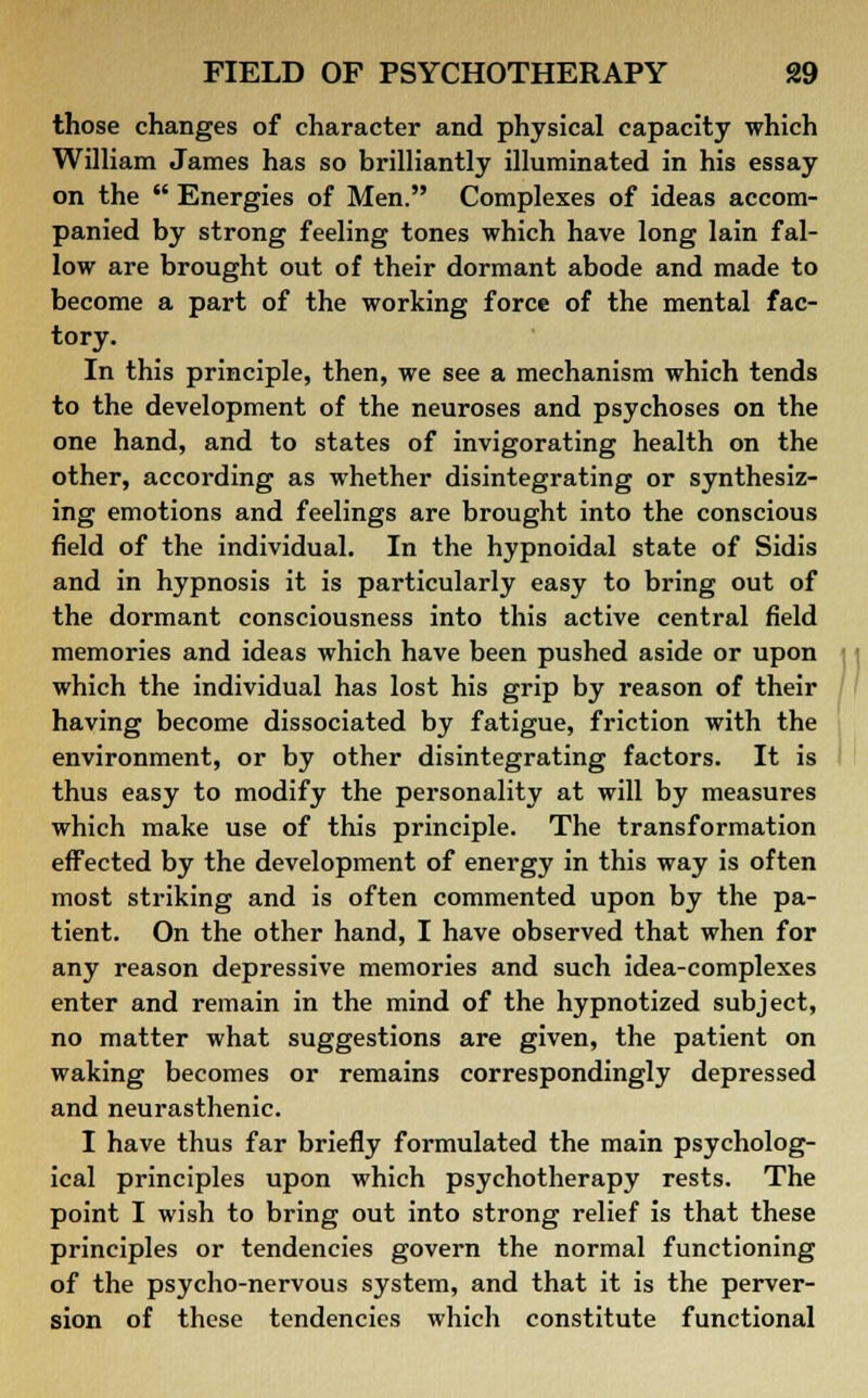 those changes of character and physical capacity which William James has so brilliantly illuminated in his essay on the  Energies of Men. Complexes of ideas accom- panied by strong feeling tones which have long lain fal- low are brought out of their dormant abode and made to become a part of the working force of the mental fac- tory. In this principle, then, we see a mechanism which tends to the development of the neuroses and psychoses on the one hand, and to states of invigorating health on the other, according as whether disintegrating or synthesiz- ing emotions and feelings are brought into the conscious field of the individual. In the hypnoidal state of Sidis and in hypnosis it is particularly easy to bring out of the dormant consciousness into this active central field memories and ideas which have been pushed aside or upon which the individual has lost his grip by reason of their having become dissociated by fatigue, friction with the environment, or by other disintegrating factors. It is thus easy to modify the personality at will by measures which make use of this principle. The transformation effected by the development of energy in this way is often most striking and is often commented upon by the pa- tient. On the other hand, I have observed that when for any reason depressive memories and such idea-complexes enter and remain in the mind of the hypnotized subject, no matter what suggestions are given, the patient on waking becomes or remains correspondingly depressed and neurasthenic. I have thus far briefly formulated the main psycholog- ical principles upon which psychotherapy rests. The point I wish to bring out into strong relief is that these principles or tendencies govern the normal functioning of the psycho-nervous system, and that it is the perver- sion of these tendencies which constitute functional
