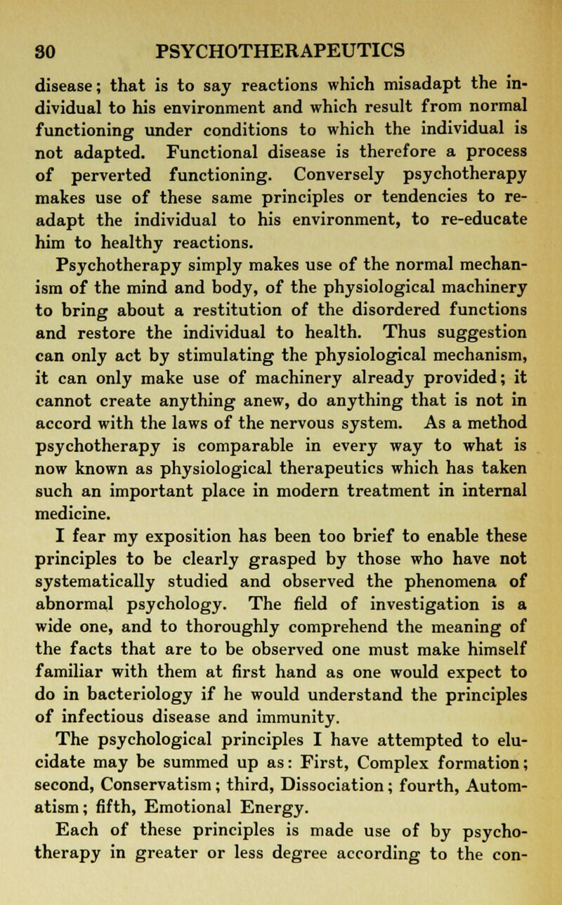 disease; that is to say reactions which misadapt the in- dividual to his environment and which result from normal functioning under conditions to which the individual is not adapted. Functional disease is therefore a process of perverted functioning. Conversely psychotherapy makes use of these same principles or tendencies to re- adapt the individual to his environment, to re-educate him to healthy reactions. Psychotherapy simply makes use of the normal mechan- ism of the mind and body, of the physiological machinery to bring about a restitution of the disordered functions and restore the individual to health. Thus suggestion can only act by stimulating the physiological mechanism, it can only make use of machinery already provided; it cannot create anything anew, do anything that is not in accord with the laws of the nervous system. As a method psychotherapy is comparable in every way to what is now known as physiological therapeutics which has taken such an important place in modern treatment in internal medicine. I fear my exposition has been too brief to enable these principles to be clearly grasped by those who have not systematically studied and observed the phenomena of abnormal psychology. The field of investigation is a wide one, and to thoroughly comprehend the meaning of the facts that are to be observed one must make himself familiar with them at first hand as one would expect to do in bacteriology if he would understand the principles of infectious disease and immunity. The psychological principles I have attempted to elu- cidate may be summed up as: First, Complex formation; second, Conservatism; third, Dissociation; fourth, Autom- atism; fifth, Emotional Energy. Each of these principles is made use of by psycho- therapy in greater or less degree according to the con-