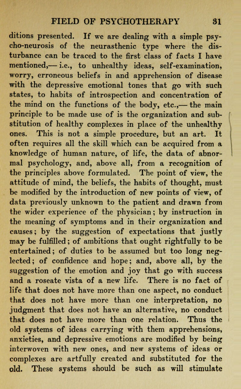 ditions presented. If we are dealing with a simple psy- cho-neurosis of the neurasthenic type where the dis- turbance can be traced to the first class of facts I have mentioned,— i.e., to unhealthy ideas, self-examination, worry, erroneous beliefs in and apprehension of disease with the depressive emotional tones that go with such states, to habits of introspection and concentration of the mind on the functions of the body, etc.,— the main principle to be made use of is the organization and sub- stitution of healthy complexes in place of the unhealthy ones. This is not a simple procedure, but an art. It often requires all the skill which can be acquired from a knowledge of human nature, of life, the data of abnor- mal psychology, and, above all, from a recognition of the principles above formulated. The point of view, the attitude of mind, the beliefs, the habits of thought, must be modified by the introduction of new points of view, of data previously unknown to the patient and drawn from the wider experience of the physician; by instruction in the meaning of symptoms and in their organization and causes; by the suggestion of expectations that justly may be fulfilled; of ambitions that ought rightfully to be entertained; of duties to be assumed but too long neg- lected; of confidence and hope; and, above all, by the suggestion of the emotion and joy that go with success and a roseate vista of a new life. There is no fact of life that does not have more than one aspect, no conduct that does not have more than one interpretation, no judgment that does not have an alternative, no conduct that does not have more than one relation. Thus the old systems of ideas carrying with them apprehensions, anxieties, and depressive emotions are modified by being interwoven with new ones, and new systems of ideas or complexes are artfully created and substituted for the old. These systems should be such as will stimulate