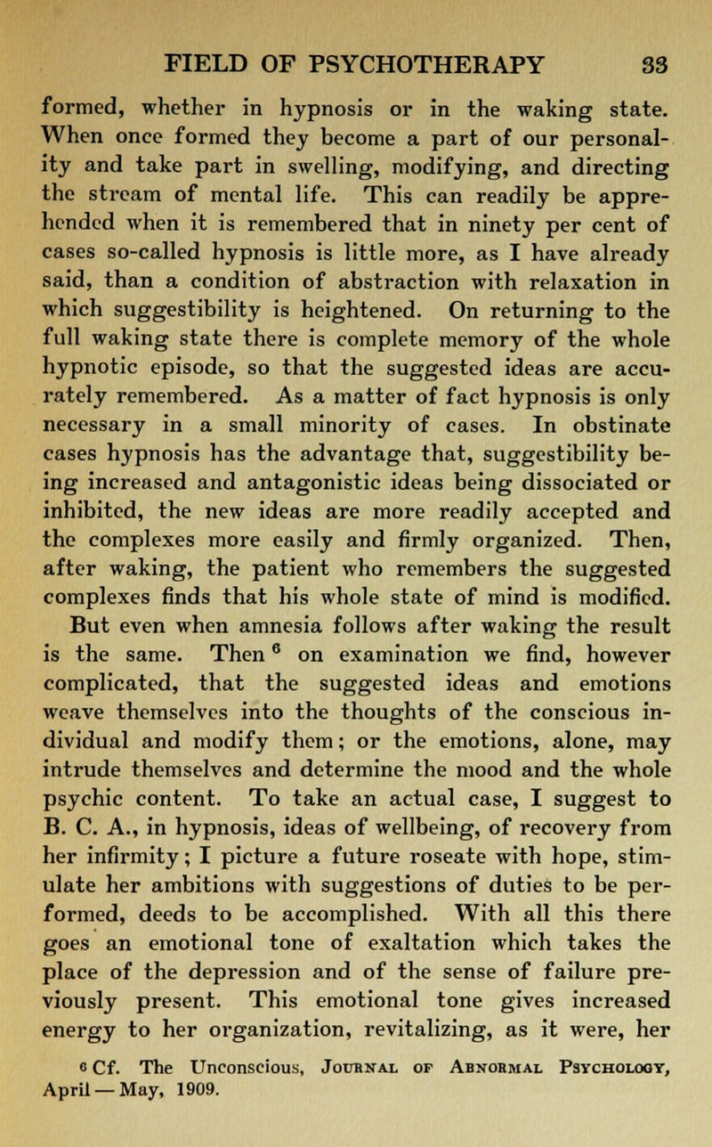 formed, whether in hypnosis or in the waking state. When once formed they become a part of our personal- ity and take part in swelling, modifying, and directing the stream of mental life. This can readily be appre- hended when it is remembered that in ninety per cent of cases so-called hypnosis is little more, as I have already said, than a condition of abstraction with relaxation in which suggestibility is heightened. On returning to the full waking state there is complete memory of the whole hypnotic episode, so that the suggested ideas are accu- rately remembered. As a matter of fact hypnosis is only necessary in a small minority of cases. In obstinate cases hypnosis has the advantage that, suggestibility be- ing increased and antagonistic ideas being dissociated or inhibited, the new ideas are more readily accepted and the complexes more easily and firmly organized. Then, after waking, the patient who remembers the suggested complexes finds that his whole state of mind is modified. But even when amnesia follows after waking the result is the same. Then6 on examination we find, however complicated, that the suggested ideas and emotions weave themselves into the thoughts of the conscious in- dividual and modify them; or the emotions, alone, may intrude themselves and determine the mood and the whole psychic content. To take an actual case, I suggest to B. C. A., in hypnosis, ideas of wellbeing, of recovery from her infirmity; I picture a future roseate with hope, stim- ulate her ambitions with suggestions of duties to be per- formed, deeds to be accomplished. With all this there goes an emotional tone of exaltation which takes the place of the depression and of the sense of failure pre- viously present. This emotional tone gives increased energy to her organization, revitalizing, as it were, her <i Cf. The Unconscious, Journal of Abnormal Psychology, April —May, 1909.