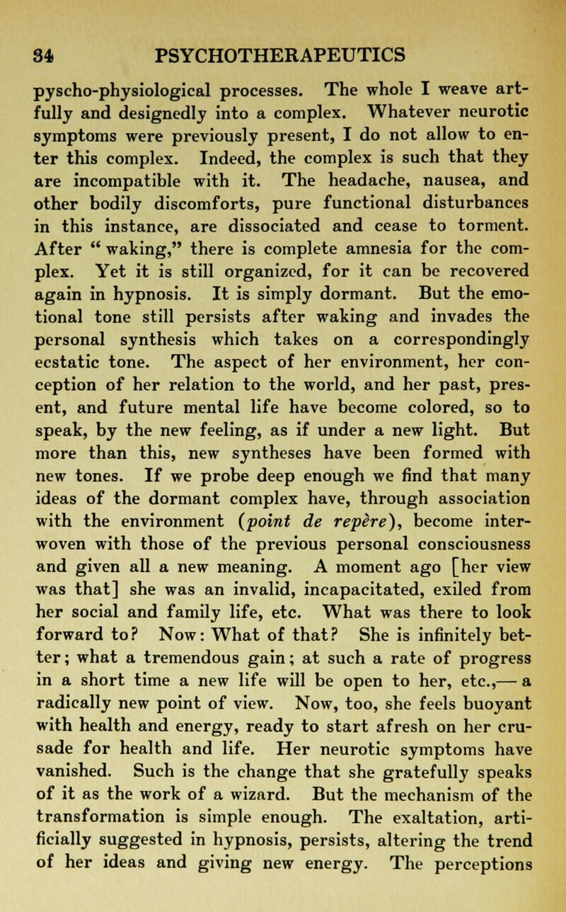 pyscho-physiological processes. The whole I weave art- fully and designedly into a complex. Whatever neurotic symptoms were previously present, I do not allow to en- ter this complex. Indeed, the complex is such that they are incompatible with it. The headache, nausea, and other bodily discomforts, pure functional disturbances in this instance, are dissociated and cease to torment. After  waking, there is complete amnesia for the com- plex. Yet it is still organized, for it can be recovered again in hypnosis. It is simply dormant. But the emo- tional tone still persists after waking and invades the personal synthesis which takes on a correspondingly ecstatic tone. The aspect of her environment, her con- ception of her relation to the world, and her past, pres- ent, and future mental life have become colored, so to speak, by the new feeling, as if under a new light. But more than this, new syntheses have been formed with new tones. If we probe deep enough we find that many ideas of the dormant complex have, through association with the environment (point de repere), become inter- woven with those of the previous personal consciousness and given all a new meaning. A moment ago [her view was that] she was an invalid, incapacitated, exiled from her social and family life, etc. What was there to look forward to ? Now: What of that ? She is infinitely bet- ter ; what a tremendous gain; at such a rate of progress in a short time a new life will be open to her, etc.,— a radically new point of view. Now, too, she feels buoyant with health and energy, ready to start afresh on her cru- sade for health and life. Her neurotic symptoms have vanished. Such is the change that she gratefully speaks of it as the work of a wizard. But the mechanism of the transformation is simple enough. The exaltation, arti- ficially suggested in hypnosis, persists, altering the trend of her ideas and giving new energy. The perceptions