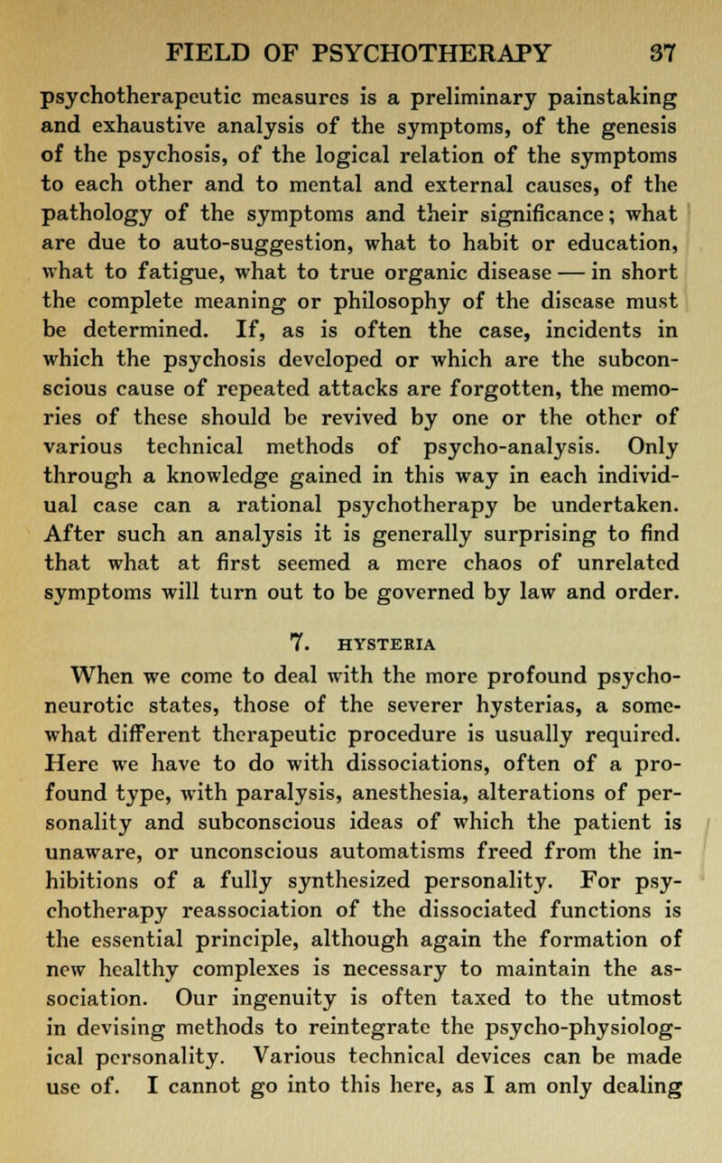 psychotherapeutic measures is a preliminary painstaking and exhaustive analysis of the symptoms, of the genesis of the psychosis, of the logical relation of the symptoms to each other and to mental and external causes, of the pathology of the symptoms and their significance; what are due to auto-suggestion, what to habit or education, what to fatigue, what to true organic disease — in short the complete meaning or philosophy of the disease must be determined. If, as is often the case, incidents in which the psychosis developed or which are the subcon- scious cause of repeated attacks are forgotten, the memo- ries of these should be revived by one or the other of various technical methods of psycho-analysis. Only through a knowledge gained in this way in each individ- ual case can a rational psychotherapy be undertaken. After such an analysis it is generally surprising to find that what at first seemed a mere chaos of unrelated symptoms will turn out to be governed by law and order. 7. HYSTERIA When we come to deal with the more profound psycho- neurotic states, those of the severer hysterias, a some- what different therapeutic procedure is usually required. Here we have to do with dissociations, often of a pro- found type, with paralysis, anesthesia, alterations of per- sonality and subconscious ideas of which the patient is unaware, or unconscious automatisms freed from the in- hibitions of a fully synthesized personality. For psy- chotherapy reassociation of the dissociated functions is the essential principle, although again the formation of new healthy complexes is necessary to maintain the as- sociation. Our ingenuity is often taxed to the utmost in devising methods to reintegrate the psycho-physiolog- ical personality. Various technical devices can be made use of. I cannot go into this here, as I am only dealing
