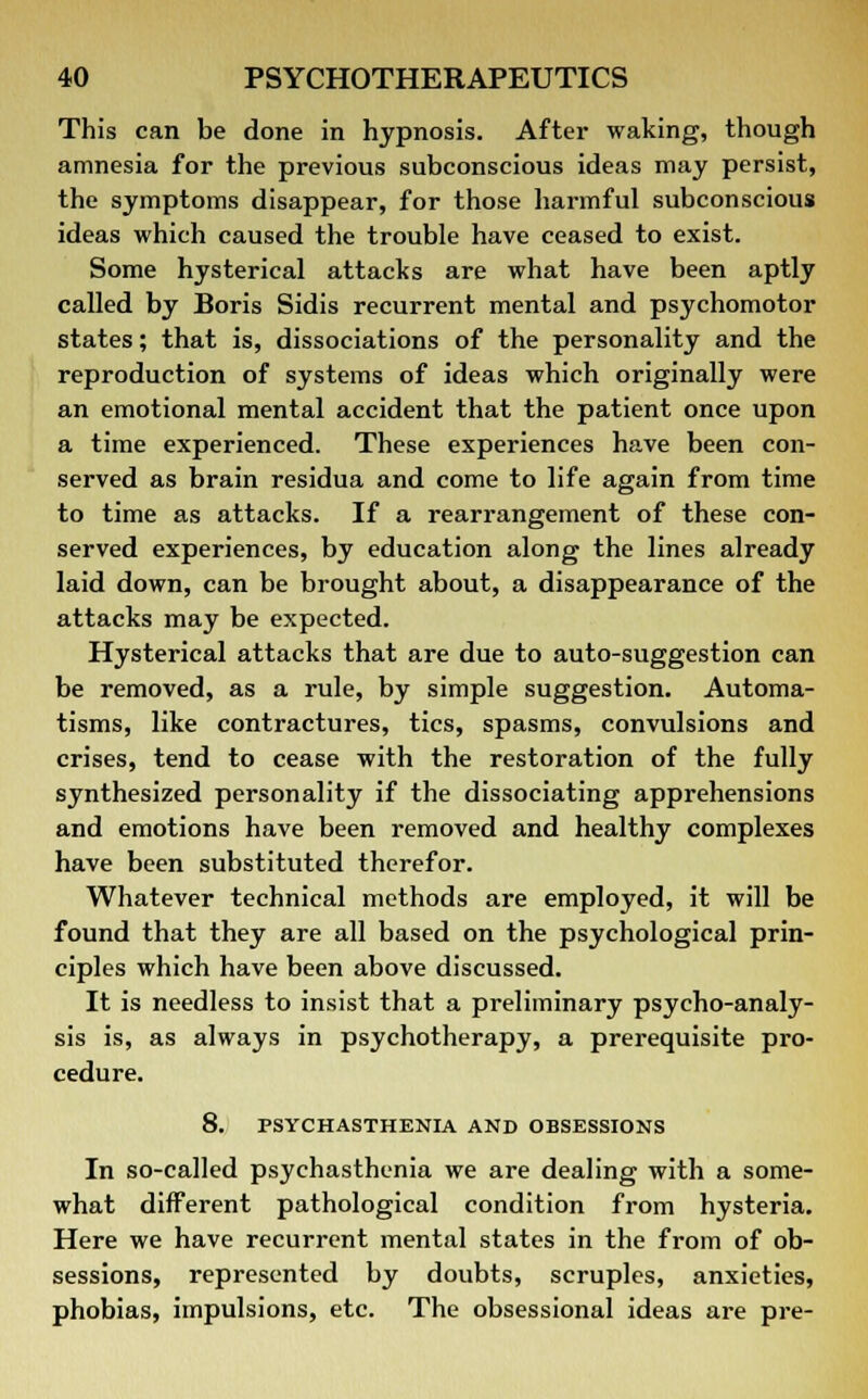 This can be done in hypnosis. After waking, though amnesia for the previous subconscious ideas may persist, the symptoms disappear, for those harmful subconscious ideas which caused the trouble have ceased to exist. Some hysterical attacks are what have been aptly called by Boris Sidis recurrent mental and psychomotor states; that is, dissociations of the personality and the reproduction of systems of ideas which originally were an emotional mental accident that the patient once upon a time experienced. These experiences have been con- served as brain residua and come to life again from time to time as attacks. If a rearrangement of these con- served experiences, by education along the lines already laid down, can be brought about, a disappearance of the attacks may be expected. Hysterical attacks that are due to auto-suggestion can be removed, as a rule, by simple suggestion. Automa- tisms, like contractures, tics, spasms, convulsions and crises, tend to cease with the restoration of the fully synthesized personality if the dissociating apprehensions and emotions have been removed and healthy complexes have been substituted therefor. Whatever technical methods are employed, it will be found that they are all based on the psychological prin- ciples which have been above discussed. It is needless to insist that a preliminary psycho-analy- sis is, as always in psychotherapy, a prerequisite pro- cedure. 8. PSYCHASTHENIA AND OBSESSIONS In so-called psychasthenia we are dealing with a some- what different pathological condition from hysteria. Here we have recurrent mental states in the from of ob- sessions, represented by doubts, scruples, anxieties, phobias, impulsions, etc. The obsessional ideas are pre-