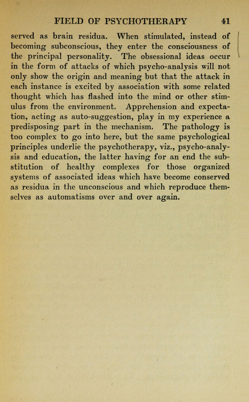 served as brain residua. When stimulated, instead of becoming subconscious, they enter the consciousness of the principal personality. The obsessional ideas occur in the form of attacks of which psycho-analysis will not only show the origin and meaning but that the attack in each instance is excited by association with some related thought which has flashed into the mind or other stim- ulus from the environment. Apprehension and expecta- tion, acting as auto-suggestion, play in my experience a predisposing part in the mechanism. The pathology is too complex to go into here, but the same psychological principles underlie the psychotherapy, viz., psycho-analy- sis and education, the latter having for an end the sub- stitution of healthy complexes for those organized systems of associated ideas which have become conserved as residua in the unconscious and which reproduce them- selves as automatisms over and over again.