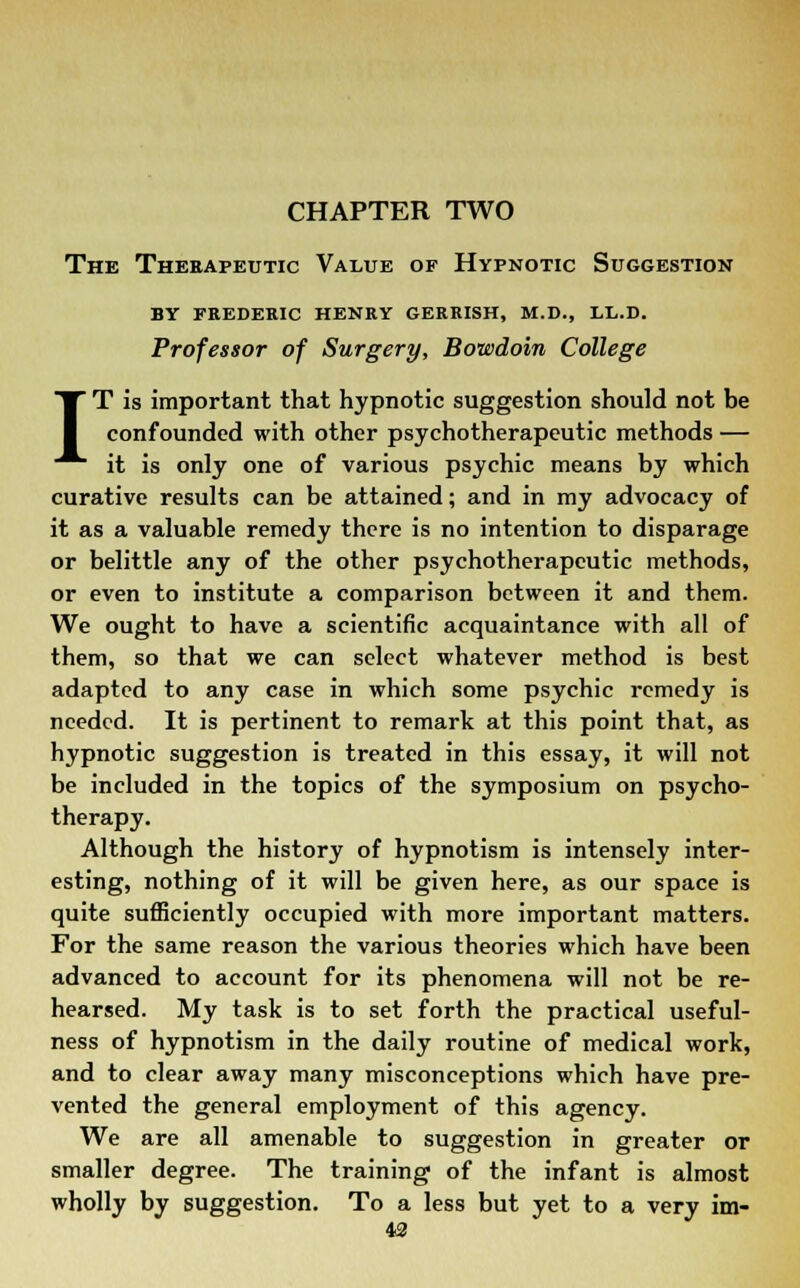 CHAPTER TWO The Therapeutic Value of Hypnotic Suggestion by frederic henry gerrish, m.d., ll.d. Professor of Surgery, Bowdoin College IT is important that hypnotic suggestion should not be confounded with other psychotherapeutic methods — it is only one of various psychic means by which curative results can be attained; and in my advocacy of it as a valuable remedy there is no intention to disparage or belittle any of the other psychotherapeutic methods, or even to institute a comparison between it and them. We ought to have a scientific acquaintance with all of them, so that we can select whatever method is best adapted to any case in which some psychic remedy is needed. It is pertinent to remark at this point that, as hypnotic suggestion is treated in this essay, it will not be included in the topics of the symposium on psycho- therapy. Although the history of hypnotism is intensely inter- esting, nothing of it will be given here, as our space is quite sufficiently occupied with more important matters. For the same reason the various theories which have been advanced to account for its phenomena will not be re- hearsed. My task is to set forth the practical useful- ness of hypnotism in the daily routine of medical work, and to clear away many misconceptions which have pre- vented the general employment of this agency. We are all amenable to suggestion in greater or smaller degree. The training of the infant is almost wholly by suggestion. To a less but yet to a very im-