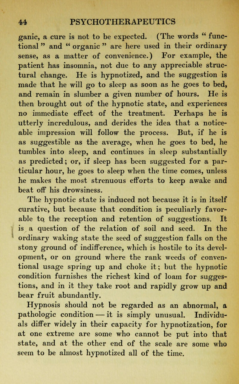 ganic, a cure is not to be expected. (The words  func- tional  and  organic  are here used in their ordinary sense, as a matter of convenience.) For example, the patient has insomnia, not due to any appreciable struc- tural change. He is hypnotized, and the suggestion is made that he will go to sleep as soon as he goes to bed, and remain in slumber a given number of hours. He is then brought out of the hypnotic state, and experiences no immediate effect of the treatment. Perhaps he is utterly incredulous, and derides the idea that a notice- able impression will follow the process. But, if he is as suggestible as the average, when he goes to bed, he tumbles into sleep, and continues in sleep substantially as predicted; or, if sleep has been suggested for a par- ticular hour, he goes to sleep when the time comes, unless he makes the most strenuous efforts to keep awake and beat off his drowsiness. The hypnotic state is induced not because it is in itself curative, but because that condition is peculiarly favor- able to. the reception and retention of suggestions. It is a question of the relation of soil and seed. In the ' ordinary waking state the seed of suggestion falls on the stony ground of indifference, which is hostile to its devel- opment, or on ground where the rank weeds of conven- tional usage spring up and choke it; but the hypnotic condition furnishes the richest kind of loam for sugges- tions, and in it they take root and rapidly grow up and bear fruit abundantly. Hypnosis should not be regarded as an abnormal, a pathologic condition — it is simply unusual. Individu- als differ widely in their capacity for hypnotization, for at one extreme are some who cannot be put into that state, and at the other end of the scale are some who seem to be almost hypnotized all of the time.