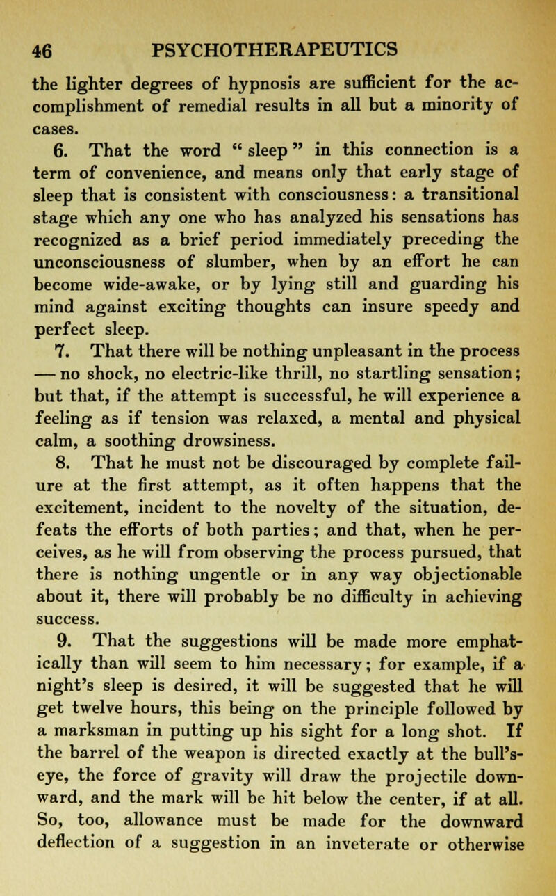 the lighter degrees of hypnosis are sufficient for the ac- complishment of remedial results in all but a minority of cases. 6. That the word  sleep in this connection is a term of convenience, and means only that early stage of sleep that is consistent with consciousness: a transitional stage which any one who has analyzed his sensations has recognized as a brief period immediately preceding the unconsciousness of slumber, when by an effort he can become wide-awake, or by lying still and guarding his mind against exciting thoughts can insure speedy and perfect sleep. 7. That there will be nothing unpleasant in the process — no shock, no electric-like thrill, no startling sensation; but that, if the attempt is successful, he will experience a feeling as if tension was relaxed, a mental and physical calm, a soothing drowsiness. 8. That he must not be discouraged by complete fail- ure at the first attempt, as it often happens that the excitement, incident to the novelty of the situation, de- feats the efforts of both parties; and that, when he per- ceives, as he will from observing the process pursued, that there is nothing ungentle or in any way objectionable about it, there will probably be no difficulty in achieving success. 9. That the suggestions will be made more emphat- ically than will seem to him necessary; for example, if a night's sleep is desired, it will be suggested that he will get twelve hours, this being on the principle followed by a marksman in putting up his sight for a long shot. If the barrel of the weapon is directed exactly at the bull's- eye, the force of gravity will draw the projectile down- ward, and the mark will be hit below the center, if at all. So, too, allowance must be made for the downward deflection of a suggestion in an inveterate or otherwise