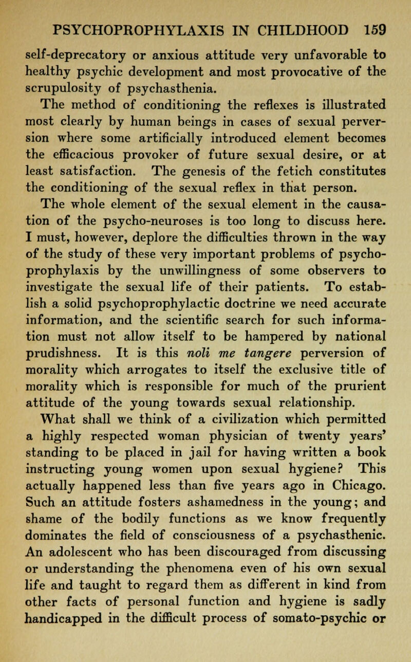 self-deprecatory or anxious attitude very unfavorable to healthy psychic development and most provocative of the scrupulosity of psychasthenia. The method of conditioning the reflexes is illustrated most clearly by human beings in cases of sexual perver- sion where some artificially introduced element becomes the efficacious provoker of future sexual desire, or at least satisfaction. The genesis of the fetich constitutes the conditioning of the sexual reflex in that person. The whole element of the sexual element in the causa- tion of the psycho-neuroses is too long to discuss here. I must, however, deplore the difficulties thrown in the way of the study of these very important problems of psycho- prophylaxis by the unwillingness of some observers to investigate the sexual life of their patients. To estab- lish a solid psychoprophylactic doctrine we need accurate information, and the scientific search for such informa- tion must not allow itself to be hampered by national prudishness. It is this noli me tangere perversion of morality which arrogates to itself the exclusive title of morality which is responsible for much of the prurient attitude of the young towards sexual relationship. What shall we think of a civilization which permitted a highly respected woman physician of twenty years' standing to be placed in jail for having written a book instructing young women upon sexual hygiene? This actually happened less than five years ago in Chicago. Such an attitude fosters ashamedness in the young; and shame of the bodily functions as we know frequently dominates the field of consciousness of a psychasthenic. An adolescent who has been discouraged from discussing or understanding the phenomena even of his own sexual life and taught to regard them as different in kind from other facts of personal function and hygiene is sadly handicapped in the difficult process of somato-psychic or