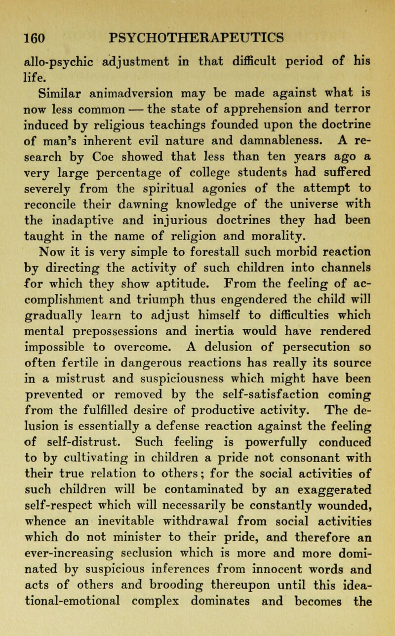 allo-psychic adjustment in that difficult period of his life. Similar animadversion may be made against what is now less common — the state of apprehension and terror induced by religious teachings founded upon the doctrine of man's inherent evil nature and damnableness. A re- search by Coe showed that less than ten years ago a very large percentage of college students had suffered severely from the spiritual agonies of the attempt to reconcile their dawning knowledge of the universe with the inadaptive and injurious doctrines they had been taught in the name of religion and morality. Now it is very simple to forestall such morbid reaction by directing the activity of such children into channels for which they show aptitude. From the feeling of ac- complishment and triumph thus engendered the child will gradually learn to adjust himself to difficulties which mental prepossessions and inertia would have rendered impossible to overcome. A delusion of persecution so often fertile in dangerous reactions has really its source in a mistrust and suspiciousness which might have been prevented or removed by the self-satisfaction coming from the fulfilled desire of productive activity. The de- lusion is essentially a defense reaction against the feeling of self-distrust. Such feeling is powerfully conduced to by cultivating in children a pride not consonant with their true relation to others; for the social activities of such children will be contaminated by an exaggerated self-respect which will necessarily be constantly wounded, whence an inevitable withdrawal from social activities which do not minister to their pride, and therefore an ever-increasing seclusion which is more and more domi- nated by suspicious inferences from innocent words and acts of others and brooding thereupon until this idea- tional-emotional complex dominates and becomes the