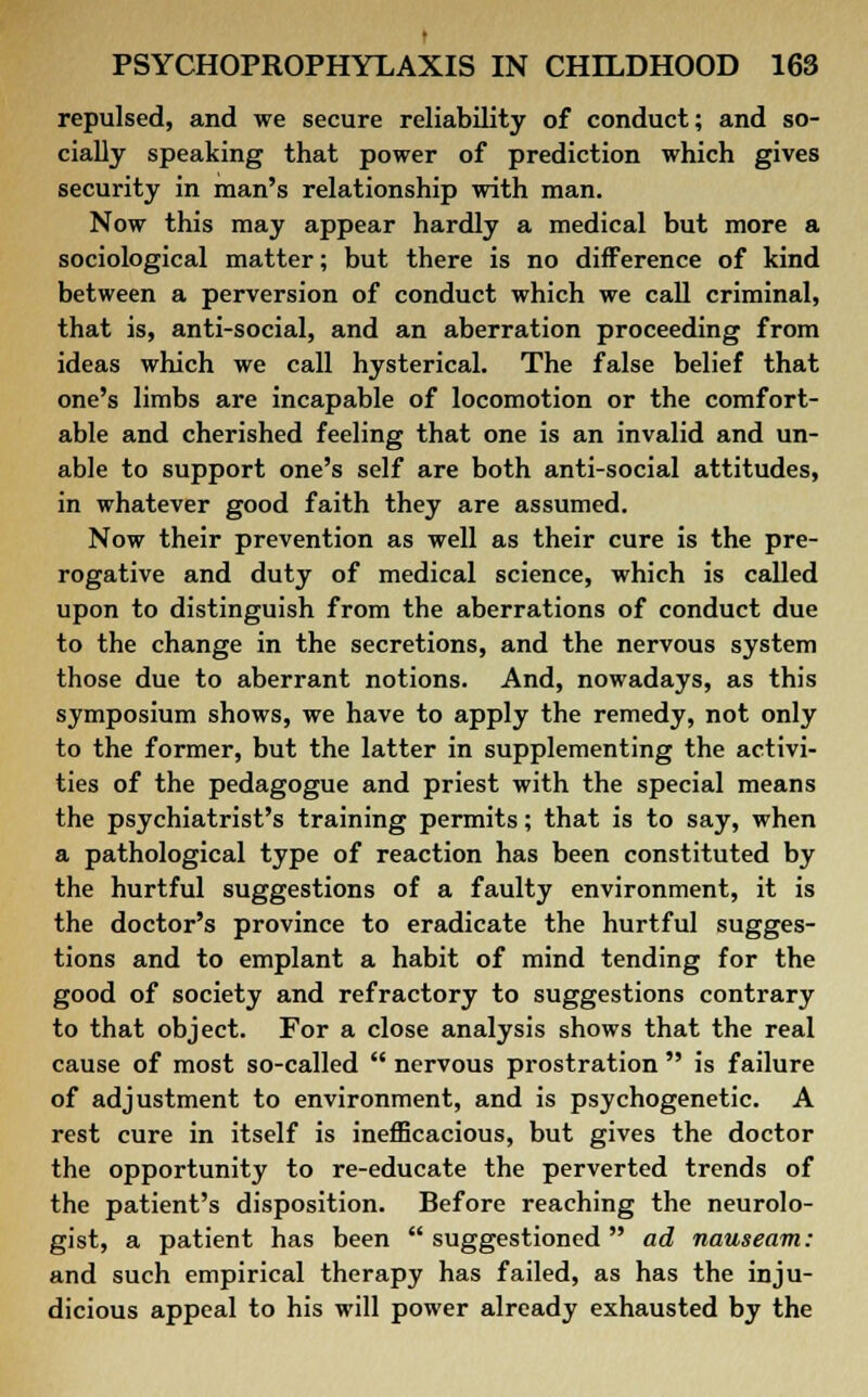 t PSYCHOPROPHYLAXIS IN CHILDHOOD 163 repulsed, and we secure reliability of conduct; and so- cially speaking that power of prediction which gives security in man's relationship with man. Now this may appear hardly a medical but more a sociological matter; but there is no difference of kind between a perversion of conduct which we call criminal, that is, anti-social, and an aberration proceeding from ideas which we call hysterical. The false belief that one's limbs are incapable of locomotion or the comfort- able and cherished feeling that one is an invalid and un- able to support one's self are both anti-social attitudes, in whatever good faith they are assumed. Now their prevention as well as their cure is the pre- rogative and duty of medical science, which is called upon to distinguish from the aberrations of conduct due to the change in the secretions, and the nervous system those due to aberrant notions. And, nowadays, as this symposium shows, we have to apply the remedy, not only to the former, but the latter in supplementing the activi- ties of the pedagogue and priest with the special means the psychiatrist's training permits; that is to say, when a pathological type of reaction has been constituted by the hurtful suggestions of a faulty environment, it is the doctor's province to eradicate the hurtful sugges- tions and to emplant a habit of mind tending for the good of society and refractory to suggestions contrary to that object. For a close analysis shows that the real cause of most so-called  nervous prostration  is failure of adjustment to environment, and is psychogenetic. A rest cure in itself is inefficacious, but gives the doctor the opportunity to re-educate the perverted trends of the patient's disposition. Before reaching the neurolo- gist, a patient has been  suggestioned ad nauseam: and such empirical therapy has failed, as has the inju- dicious appeal to his will power already exhausted by the