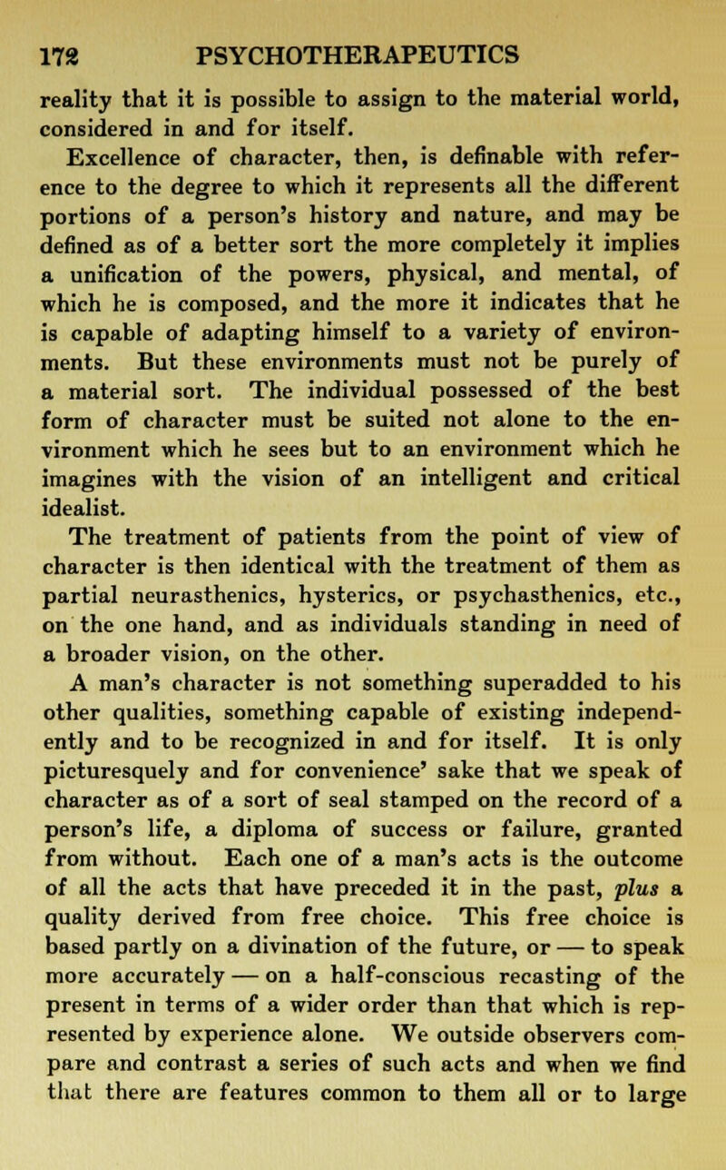 reality that it is possible to assign to the material world, considered in and for itself. Excellence of character, then, is definable with refer- ence to the degree to which it represents all the different portions of a person's history and nature, and may be defined as of a better sort the more completely it implies a unification of the powers, physical, and mental, of which he is composed, and the more it indicates that he is capable of adapting himself to a variety of environ- ments. But these environments must not be purely of a material sort. The individual possessed of the best form of character must be suited not alone to the en- vironment which he sees but to an environment which he imagines with the vision of an intelligent and critical idealist. The treatment of patients from the point of view of character is then identical with the treatment of them as partial neurasthenics, hysterics, or psychasthenics, etc., on the one hand, and as individuals standing in need of a broader vision, on the other. A man's character is not something superadded to his other qualities, something capable of existing independ- ently and to be recognized in and for itself. It is only picturesquely and for convenience' sake that we speak of character as of a sort of seal stamped on the record of a person's life, a diploma of success or failure, granted from without. Each one of a man's acts is the outcome of all the acts that have preceded it in the past, plus a quality derived from free choice. This free choice is based partly on a divination of the future, or — to speak more accurately — on a half-conscious recasting of the present in terms of a wider order than that which is rep- resented by experience alone. We outside observers com- pare and contrast a series of such acts and when we find that there are features common to them all or to large