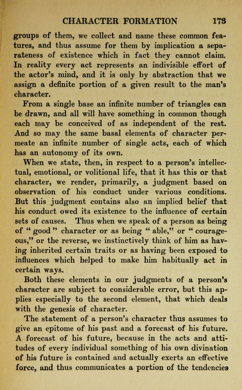 groups of them, we collect and name these common fea- tures, and thus assume for them by implication a sepa- rateness of existence which in fact they cannot claim. In reality every act represents an indivisible effort of the actor's mind, and it is only by abstraction that we assign a definite portion of a given result to the man's character. From a single base an infinite number of triangles can be drawn, and all will have something in common though each may be conceived of as independent of the rest. And so may the same basal elements of character per- meate an infinite number of single acts, each of which has an autonomy of its own. When we state, then, in respect to a person's intellec- tual, emotional, or volitional life, that it has this or that character, we render, primarily, a judgment based on observation of his conduct under various conditions. But this judgment contains also an implied belief that his conduct owed its existence to the influence of certain sets of causes. Thus when we speak of a person as being of  good  character or as being  able, or  courage- ous, or the reverse, we instinctively think of him as hav- ing inherited certain traits or as having been exposed to influences which helped to make him habitually act in certain ways. Both these elements in our judgments of a person's character are subject to considerable error, but this ap- plies especially to the second element, that which deals with the genesis of character. The statement of a person's character thus assumes to give an epitome of his past and a forecast of his future. A forecast of his future, because in the acts and atti- tudes of every individual something of his own divination of his future is contained and actually exerts an effective force, and thus communicates a portion of the tendencies
