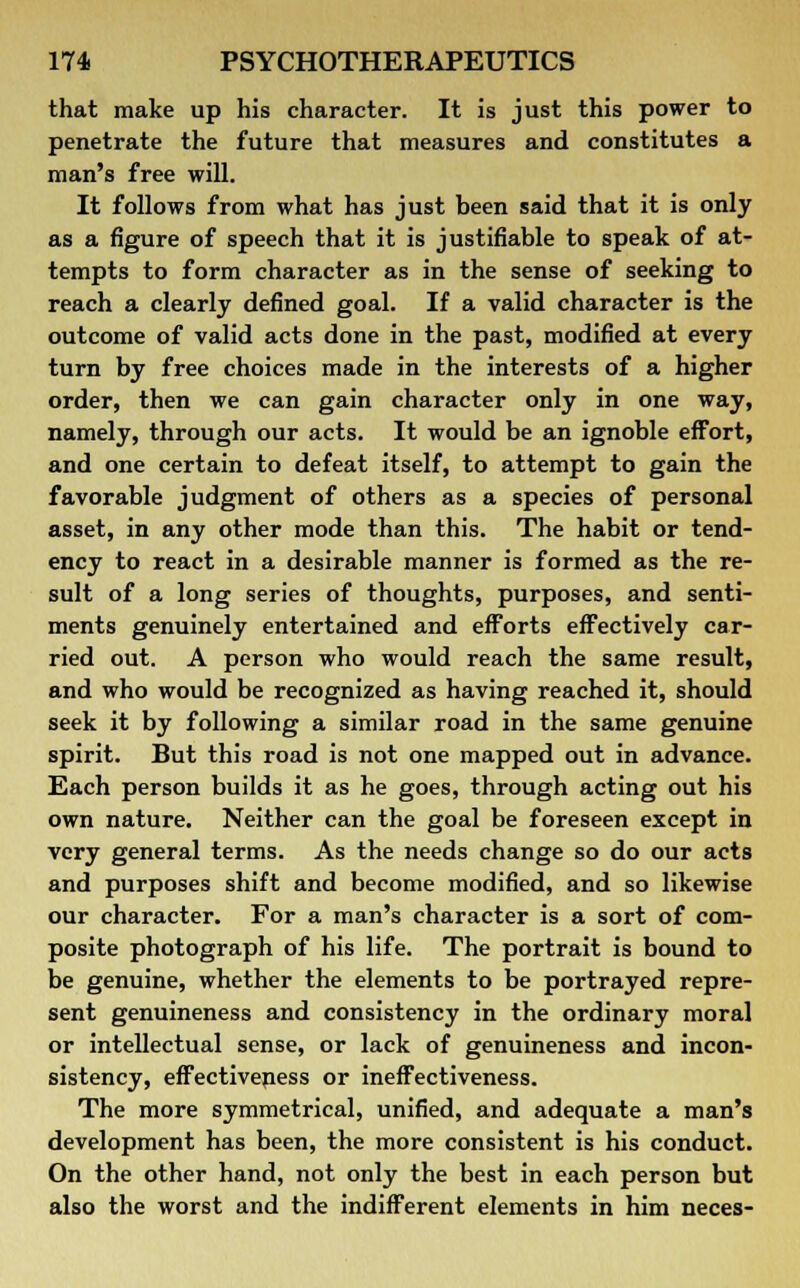 that make up his character. It is just this power to penetrate the future that measures and constitutes a man's free will. It follows from what has just been said that it is only as a figure of speech that it is justifiable to speak of at- tempts to form character as in the sense of seeking to reach a clearly defined goal. If a valid character is the outcome of valid acts done in the past, modified at every turn by free choices made in the interests of a higher order, then we can gain character only in one way, namely, through our acts. It would be an ignoble effort, and one certain to defeat itself, to attempt to gain the favorable judgment of others as a species of personal asset, in any other mode than this. The habit or tend- ency to react in a desirable manner is formed as the re- sult of a long series of thoughts, purposes, and senti- ments genuinely entertained and efforts effectively car- ried out. A person who would reach the same result, and who would be recognized as having reached it, should seek it by following a similar road in the same genuine spirit. But this road is not one mapped out in advance. Each person builds it as he goes, through acting out his own nature. Neither can the goal be foreseen except in very general terms. As the needs change so do our acts and purposes shift and become modified, and so likewise our character. For a man's character is a sort of com- posite photograph of his life. The portrait is bound to be genuine, whether the elements to be portrayed repre- sent genuineness and consistency in the ordinary moral or intellectual sense, or lack of genuineness and incon- sistency, effectiveness or ineffectiveness. The more symmetrical, unified, and adequate a man's development has been, the more consistent is his conduct. On the other hand, not only the best in each person but also the worst and the indifferent elements in him neces-