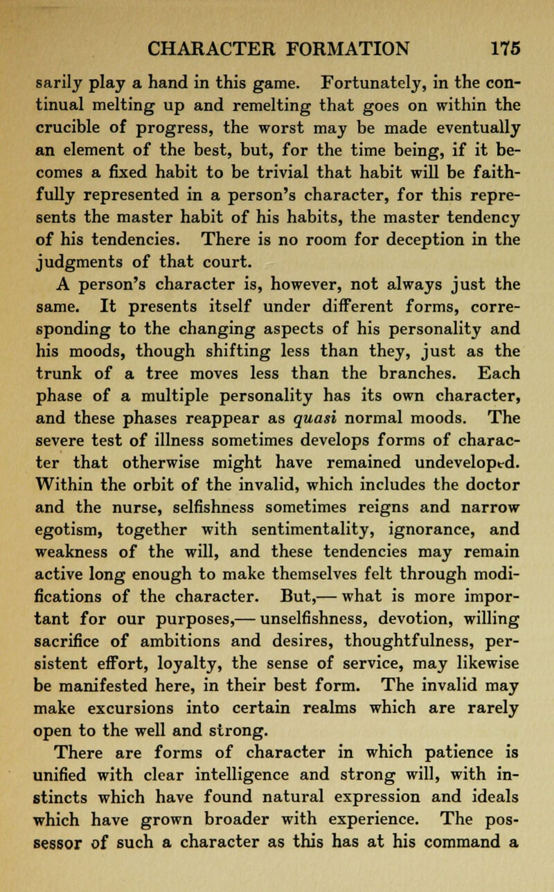 sarily play a hand in this game. Fortunately, in the con- tinual melting up and remelting that goes on within the crucible of progress, the worst may be made eventually an element of the best, but, for the time being, if it be- comes a fixed habit to be trivial that habit will be faith- fully represented in a person's character, for this repre- sents the master habit of his habits, the master tendency of his tendencies. There is no room for deception in the judgments of that court. A person's character is, however, not always just the same. It presents itself under different forms, corre- sponding to the changing aspects of his personality and his moods, though shifting less than they, just as the trunk of a tree moves less than the branches. Each phase of a multiple personality has its own character, and these phases reappear as quasi normal moods. The severe test of illness sometimes develops forms of charac- ter that otherwise might have remained undeveloped. Within the orbit of the invalid, which includes the doctor and the nurse, selfishness sometimes reigns and narrow egotism, together with sentimentality, ignorance, and weakness of the will, and these tendencies may remain active long enough to make themselves felt through modi- fications of the character. But,— what is more impor- tant for our purposes,— unselfishness, devotion, willing sacrifice of ambitions and desires, thoughtfulness, per- sistent effort, loyalty, the sense of service, may likewise be manifested here, in their best form. The invalid may make excursions into certain realms which are rarely open to the well and strong. There are forms of character in which patience is unified with clear intelligence and strong will, with in- stincts which have found natural expression and ideals which have grown broader with experience. The pos- sessor of such a character as this has at his command a
