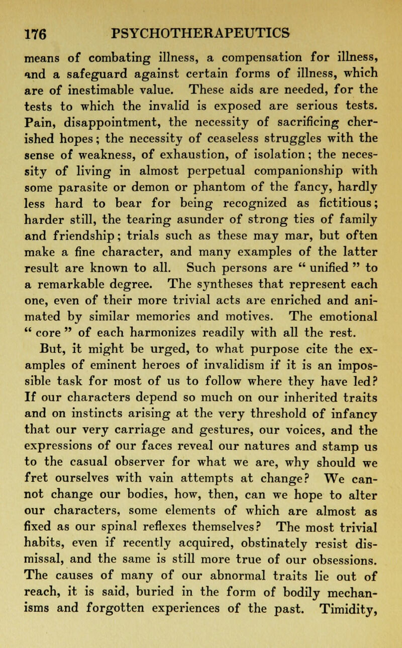 means of combating illness, a compensation for illness, and a safeguard against certain forms of illness, which are of inestimable value. These aids are needed, for the tests to which the invalid is exposed are serious tests. Pain, disappointment, the necessity of sacrificing cher- ished hopes; the necessity of ceaseless struggles with the sense of weakness, of exhaustion, of isolation; the neces- sity of living in almost perpetual companionship with some parasite or demon or phantom of the fancy, hardly less hard to bear for being recognized as fictitious; harder still, the tearing asunder of strong ties of family and friendship; trials such as these may mar, but often make a fine character, and many examples of the latter result are known to all. Such persons are  unified  to a remarkable degree. The syntheses that represent each one, even of their more trivial acts are enriched and ani- mated by similar memories and motives. The emotional  core  of each harmonizes readily with all the rest. But, it might be urged, to what purpose cite the ex- amples of eminent heroes of invalidism if it is an impos- sible task for most of us to follow where they have led? If our characters depend so much on our inherited traits and on instincts arising at the very threshold of infancy that our very carriage and gestures, our voices, and the expressions of our faces reveal our natures and stamp us to the casual observer for what we are, why should we fret ourselves with vain attempts at change? We can- not change our bodies, how, then, can we hope to alter our characters, some elements of which are almost as fixed as our spinal reflexes themselves? The most trivial habits, even if recently acquired, obstinately resist dis- missal, and the same is still more true of our obsessions. The causes of many of our abnormal traits lie out of reach, it is said, buried in the form of bodily mechan- isms and forgotten experiences of the past. Timidity,