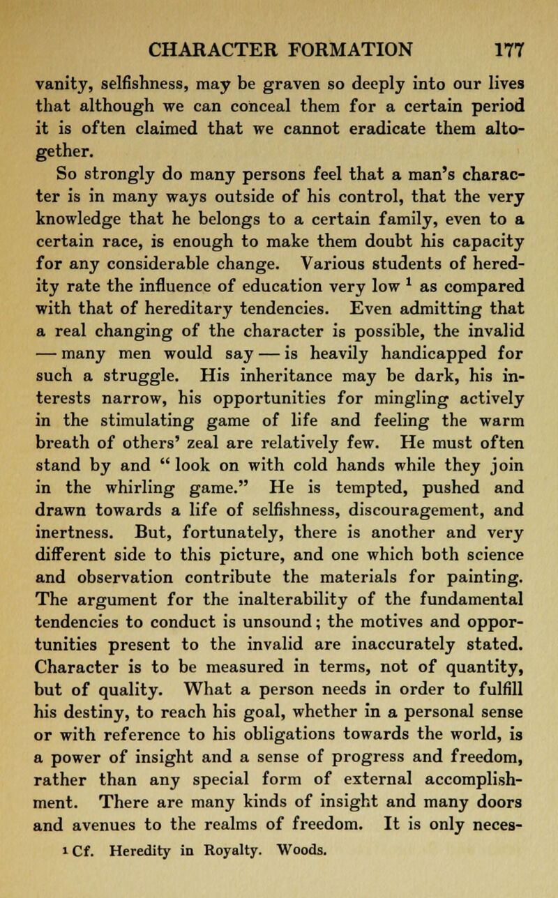 vanity, selfishness, may be graven so deeply into our lives that although we can conceal them for a certain period it is often claimed that we cannot eradicate them alto- gether. So strongly do many persons feel that a man's charac- ter is in many ways outside of his control, that the very knowledge that he belongs to a certain family, even to a certain race, is enough to make them doubt his capacity for any considerable change. Various students of hered- ity rate the influence of education very low * as compared with that of hereditary tendencies. Even admitting that a real changing of the character is possible, the invalid — many men would say — is heavily handicapped for such a struggle. His inheritance may be dark, his in- terests narrow, his opportunities for mingling actively in the stimulating game of life and feeling the warm breath of others' zeal are relatively few. He must often stand by and  look on with cold hands while they join in the whirling game. He is tempted, pushed and drawn towards a life of selfishness, discouragement, and inertness. But, fortunately, there is another and very different side to this picture, and one which both science and observation contribute the materials for painting. The argument for the inalterability of the fundamental tendencies to conduct is unsound; the motives and oppor- tunities present to the invalid are inaccurately stated. Character is to be measured in terms, not of quantity, but of quality. What a person needs in order to fulfill his destiny, to reach his goal, whether in a personal sense or with reference to his obligations towards the world, is a power of insight and a sense of progress and freedom, rather than any special form of external accomplish- ment. There are many kinds of insight and many doors and avenues to the realms of freedom. It is only neces- i Cf. Heredity in Royalty. Woods.